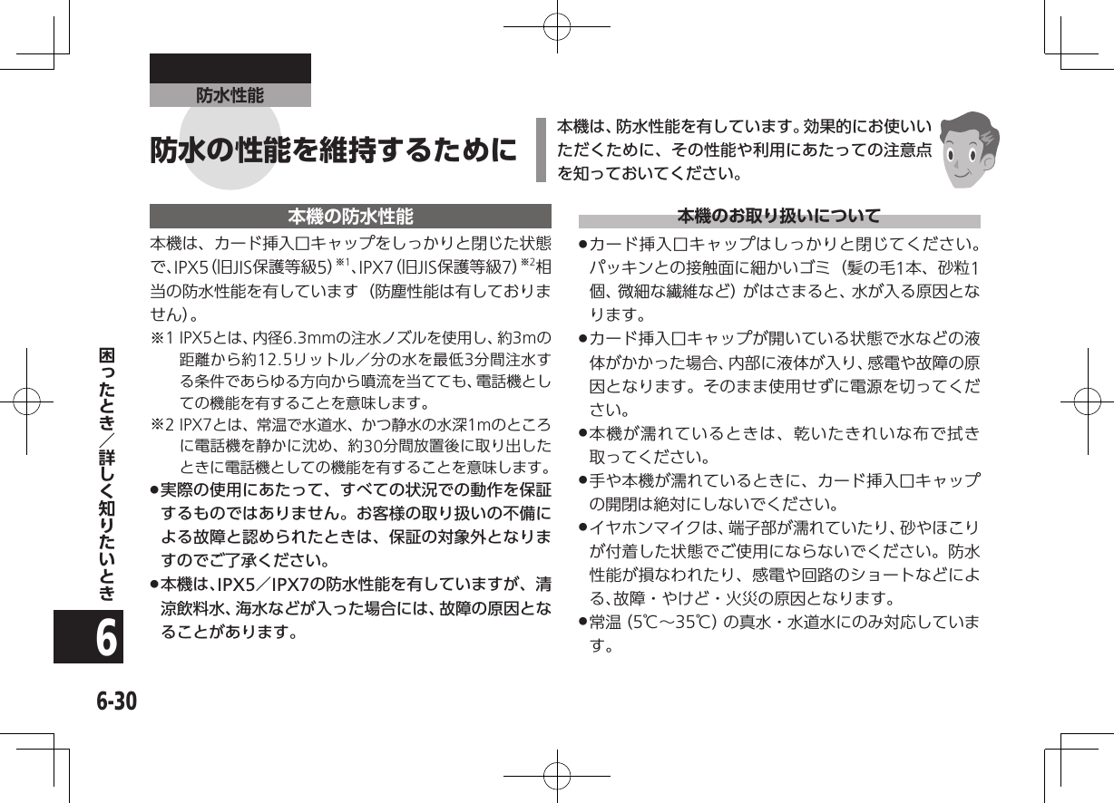 6-306防水性能本機の防水性能本機は、カード挿入口キャップをしっかりと閉じた状態で、IPX5（旧JIS保護等級5）※1、IPX7（旧JIS保護等級7）※2相当の防水性能を有しています（防塵性能は有しておりません）。※1 IPX5とは、内径6.3mmの注水ノズルを使用し、約3mの距離から約12.5リットル／分の水を最低3分間注水する条件であらゆる方向から噴流を当てても、電話機としての機能を有することを意味します。※2 IPX7とは、常温で水道水、かつ静水の水深1mのところに電話機を静かに沈め、約30分間放置後に取り出したときに電話機としての機能を有することを意味します。 .実際の使用にあたって、すべての状況での動作を保証するものではありません。お客様の取り扱いの不備による故障と認められたときは、保証の対象外となりますのでご了承ください。 .本機は、IPX5／IPX7の防水性能を有していますが、清涼飲料水、海水などが入った場合には、故障の原因となることがあります。本機のお取り扱いについて .カード挿入口キャップはしっかりと閉じてください。パッキンとの接触面に細かいゴミ（髪の毛1本、砂粒1個、微細な繊維など）がはさまると、水が入る原因となります。 .カード挿入口キャップが開いている状態で水などの液体がかかった場合、内部に液体が入り、感電や故障の原因となります。そのまま使用せずに電源を切ってください。 .本機が濡れているときは、乾いたきれいな布で拭き取ってください。 .手や本機が濡れているときに、カード挿入口キャップの開閉は絶対にしないでください。 .イヤホンマイクは、端子部が濡れていたり、砂やほこりが付着した状態でご使用にならないでください。防水性能が損なわれたり、感電や回路のショートなどによる、故障・やけど・火災の原因となります。 .常 温（ 5℃∼35℃）の真水・水道水にのみ対応しています。本機は、防水性能を有しています。効果的にお使いいただくために、その性能や利用にあたっての注意点を知っておいてください。防水の性能を維持するために