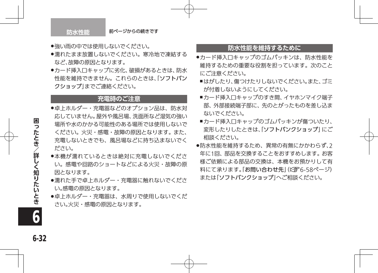 防水性能 前ページからの続きです6-326 .強い雨の中では使用しないでください。 .濡れたまま放置しないでください。寒冷地で凍結するなど、故障の原因となります。 .カード挿入口キャップに劣化、破損があるときは、防水性能を維持できません。これらのときは、「ソフトバンクショップ」までご連絡ください。充電時のご注意 .卓上ホルダー・充電器などのオプション品は、防水対応していません。屋外や風呂場、洗面所など湿気の強い場所や水のかかる可能性のある場所では使用しないでください。火災・感電・故障の原因となります。また、充電しないときでも、風呂場などに持ち込まないでください。 .本機が濡れているときは絶対に充電しないでください。感電や回路のショートなどによる火災・故障の原因となります。 .濡れた手で卓上ホルダー・充電器に触れないでください。感電の原因となります。 .卓上ホルダー・充電器は、水周りで使用しないでください。火災・感電の原因となります。防水性能を維持するために .カード挿入口キャップのゴムパッキンは、防水性能を維持するための重要な役割を担っています。次のことにご注意ください。 ,はがしたり、傷つけたりしないでください。また、ゴミが付着しないようにしてください。 ,カード挿入口キャップのすき間、イヤホンマイク端子部、外部接続端子部に、先のとがったものを差し込まないでください。 ,カード挿入口キャップのゴムパッキンが傷ついたり、変形したりしたときは、「ソフトバンクショップ」に ご相談ください。 .防水性能を維持するため、異常の有無にかかわらず、2年に1回、部品を交換することをおすすめします。お客様ご依頼による部品の交換は、本機をお預かりして有料にて承ります。「お問い合わせ先」（ A6-58ページ）または「ソフトバンクショップ」へご相談ください。