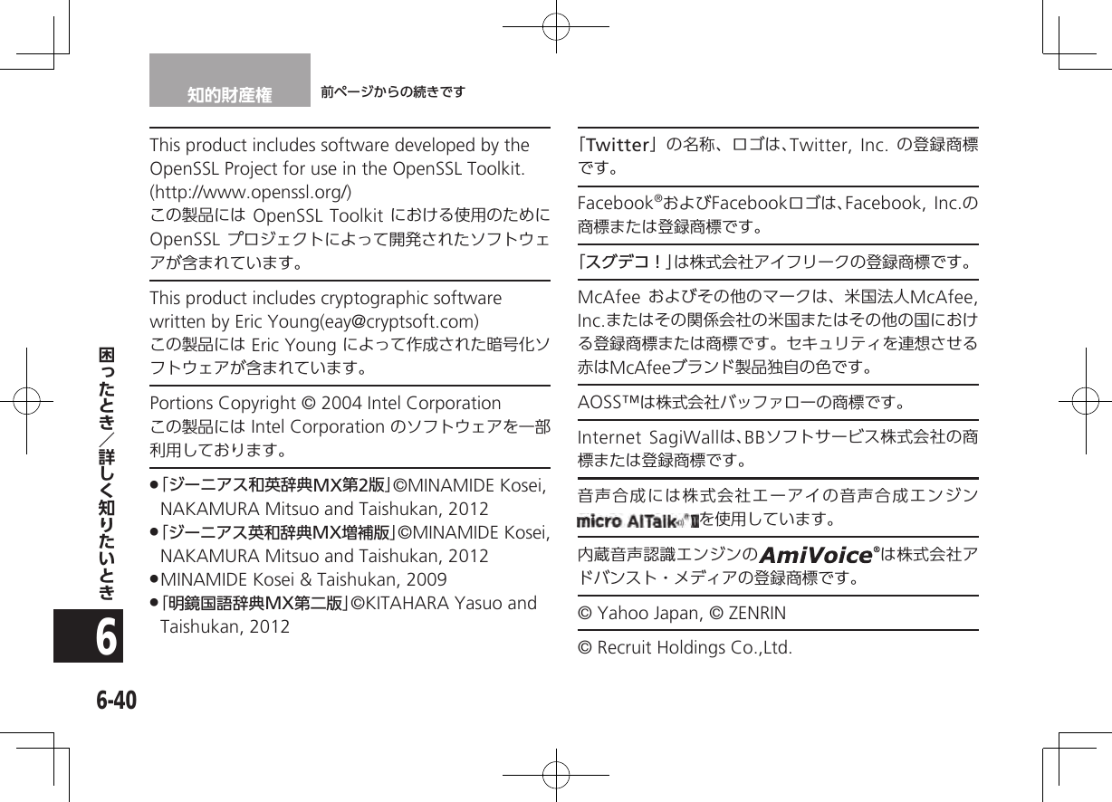 知的財産権 前ページからの続きです6-406This product includes software developed by the OpenSSL Project for use in the OpenSSL Toolkit. (http://www.openssl.org/) この製品には OpenSSL Toolkit における使用のために OpenSSL プロジェクトによって開発されたソフトウェアが含まれています。This product includes cryptographic software written by Eric Young(eay@cryptsoft.com)この製品には Eric Young によって作成された暗号化ソフトウェアが含まれています。Portions Copyright © 2004 Intel Corporation この製品には Intel Corporation のソフトウェアを一部利用しております。 .「ジーニアス和英辞典MX第2版」©MINAMIDE Kosei, NAKAMURA Mitsuo and Taishukan, 2012  .「ジーニアス英和辞典MX増補版」©MINAMIDE Kosei, NAKAMURA Mitsuo and Taishukan, 2012 .MINAMIDE Kosei &amp; Taishukan, 2009  .「明鏡国語辞典MX第二版」©KITAHARA Yasuo and Taishukan, 2012「Twitter」の名称、ロゴは、Twitter, Inc. の登録商標 です。Facebook®およびFacebookロゴは、Facebook, Inc.の商標または登録商標です。「スグデコ！」は株式会社アイフリークの登録商標です。McAfee およびその他のマークは、米国法人McAfee, Inc.またはその関係会社の米国またはその他の国における登録商標または商標です。セキュリティを連想させる赤はMcAfeeブランド製品独自の色です。AOSS™は株式会社バッファローの商標です。Internet SagiWallは、BBソフトサービス株式会社の商標または登録商標です。音声合成には株式会社エーアイの音声合成エンジンを使用しています。内蔵音声認識エンジンの は株式会社アドバンスト・メディアの登録商標です。© Yahoo Japan, © ZENRIN© Recruit Holdings Co.,Ltd.