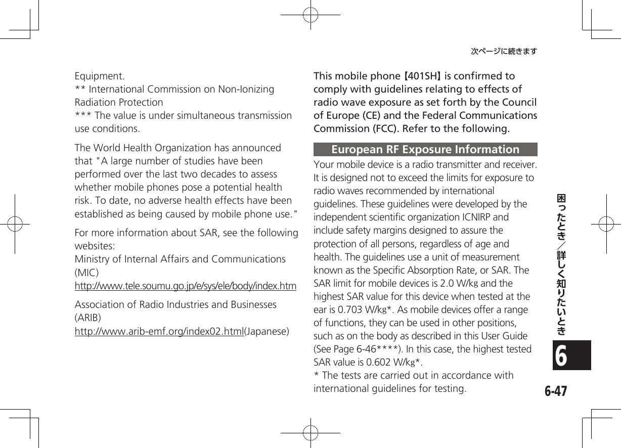 6-476次ページに続きますEquipment.** International Commission on Non-Ionizing Radiation Protection*** The value is under simultaneous transmission use conditions.The World Health Organization has announced that &quot;A large number of studies have been performed over the last two decades to assess whether mobile phones pose a potential health risk. To date, no adverse health effects have been established as being caused by mobile phone use.&quot;For more information about SAR, see the following websites:Ministry of Internal Affairs and Communications (MIC)http://www.tele.soumu.go.jp/e/sys/ele/body/index.htmAssociation of Radio Industries and Businesses (ARIB)http://www.arib-emf.org/index02.html(Japanese)This mobile phone 【401SH】 is conﬁrmed to comply with guidelines relating to effects of radio wave exposure as set forth by the Council of Europe (CE) and the Federal Communications Commission (FCC). Refer to the following.European RF Exposure InformationYour mobile device is a radio transmitter and receiver. It is designed not to exceed the limits for exposure to  radio waves recommended by international guidelines. These guidelines were developed by the  independent scientiﬁc organization ICNIRP and include safety margins designed to assure the protection of all persons, regardless of age and health. The guidelines use a unit of measurement known as the Speciﬁc Absorption Rate, or SAR. The SAR limit for mobile devices is 2.0 W/kg and the highest SAR value for this device when tested at the ear is 0.703 W/kg*. As mobile devices offer a range of functions, they can be used in other positions, such as on the body as described in this User Guide (See Page 6-46****). In this case, the highest tested SAR value is 0.602 W/kg*.* The tests are carried out in accordance with international guidelines for testing.