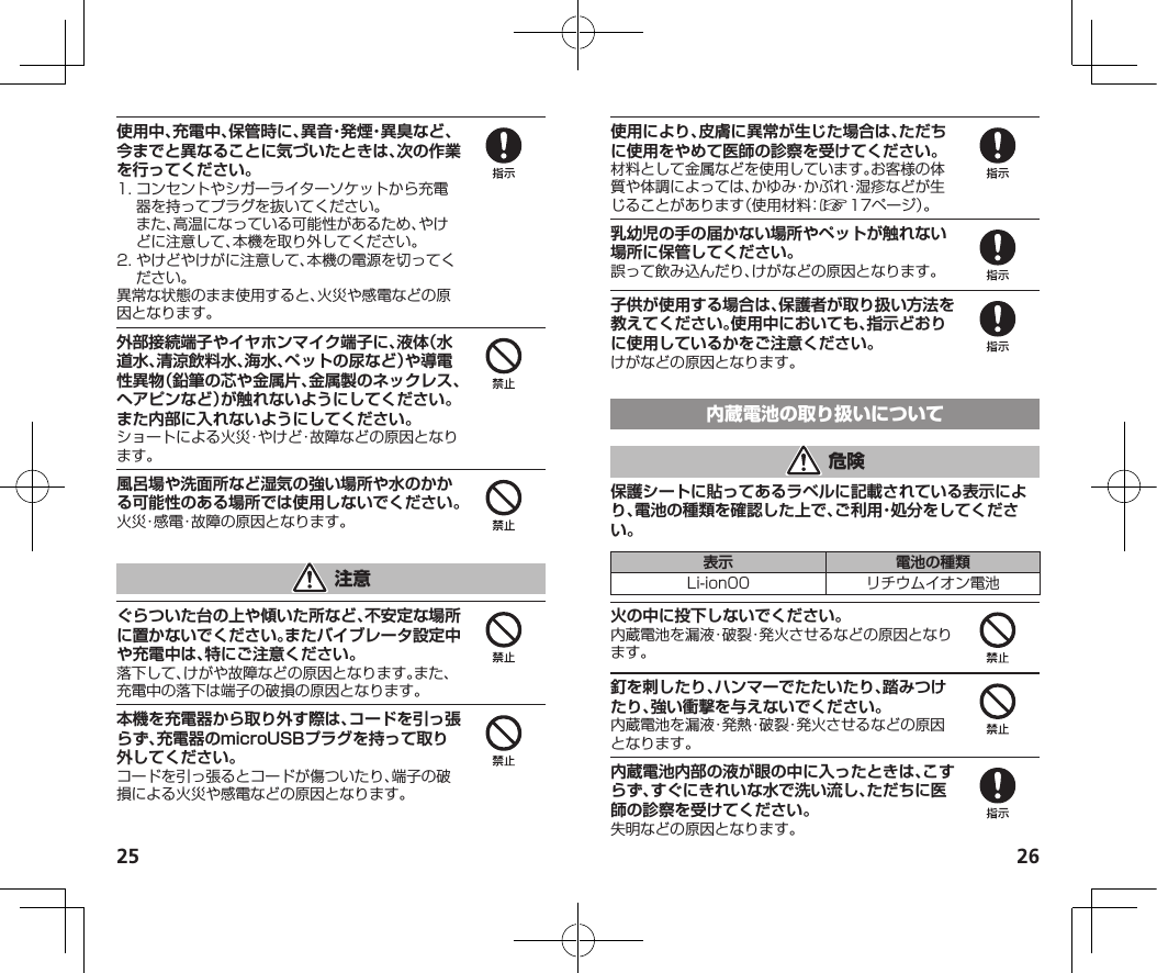 25 26使用中、充電中、保管時に、異音・発煙・異臭など、今までと異なることに気づいたときは、次の作業を行ってください。1.コンセントやシガーライターソケットから充電器を持ってプラグを抜いてください。また、高温になっている可能性があるため、やけどに注意して、本機を取り外してください。2.やけどやけがに注意して、本機の電源を切ってください。異常な状態のまま使用すると、火災や感電などの原因となります。外部接続端子やイヤホンマイク端子に、液体（水道水、清涼飲料水、海水、ペットの尿など）や導電性異物（鉛筆の芯や金属片、金属製のネックレス、ヘアピンなど）が触れないようにしてください。また内部に入れないようにしてください。ショートによる火災・やけど・故障などの原因となります。風呂場や洗面所など湿気の強い場所や水のかかる可能性のある場所では使用しないでください。火災・感電・故障の原因となります。ぐらついた台の上や傾いた所など、不安定な場所に置かないでください。またバイブレータ設定中や充電中は、特にご注意ください。落下して、けがや故障などの原因となります。また、充電中の落下は端子の破損の原因となります。本機を充電器から取り外す際は、コードを引っ張らず、充電器のmicroUSBプラグを持って取り外してください。コードを引っ張るとコードが傷ついたり、端子の破損による火災や感電などの原因となります。使用により、皮膚に異常が生じた場合は、ただちに使用をやめて医師の診察を受けてください。材料として金属などを使用しています。お客様の体質や体調によっては、かゆみ・かぶれ・湿疹などが生じることがあります（使用材料：☞17ページ）。乳幼児の手の届かない場所やペットが触れない場所に保管してください。誤って飲み込んだり、けがなどの原因となります。子供が使用する場合は、保護者が取り扱い方法を教えてください。使用中においても、指示どおりに使用しているかをご注意ください。けがなどの原因となります。保護シートに貼ってあるラベルに記載されている表示により、電池の種類を確認した上で、ご利用・処分をしてください。表示 電池の種類Li-ion00 リチウムイオン電池火の中に投下しないでください。内蔵電池を漏液・破裂・発火させるなどの原因となります。釘を刺したり、ハンマーでたたいたり、踏みつけたり、強い衝撃を与えないでください。内蔵電池を漏液・発熱・破裂・発火させるなどの原因となります。内蔵電池内部の液が眼の中に入ったときは、こすらず、すぐにきれいな水で洗い流し、ただちに医師の診察を受けてください。失明などの原因となります。