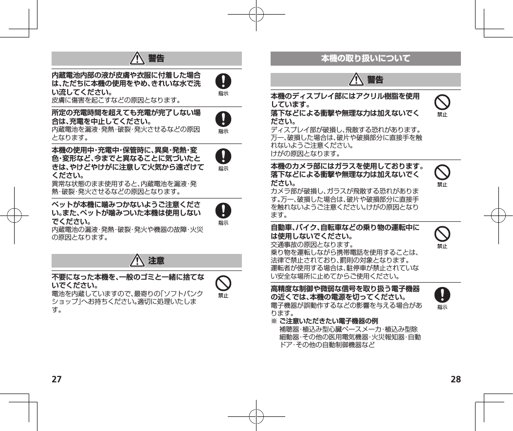 27 28内蔵電池内部の液が皮膚や衣服に付着した場合は、ただちに本機の使用をやめ、きれいな水で洗い流してください。皮膚に傷害を起こすなどの原因となります。所定の充電時間を超えても充電が完了しない場合は、充電を中止してください。内蔵電池を漏液・発熱・破裂・発火させるなどの原因となります。本機の使用中・充電中・保管時に、異臭・発熱・変色・変形など、今までと異なることに気づいたときは、やけどやけがに注意して火気から遠ざけてください。異常な状態のまま使用すると、内蔵電池を漏液・発熱・破裂・発火させるなどの原因となります。ペットが本機に噛みつかないようご注意ください。また、ペットが噛みついた本機は使用しないでください。内蔵電池の漏液・発熱・破裂・発火や機器の故障・火災の原因となります。不要になった本機を、一般のゴミと一緒に捨てないでください。電池を内蔵していますので、最寄りの「ソフトバンクショップ」へお持ちください。適切に処理いたします。本機のディスプレイ部にはアクリル樹脂を使用しています。落下などによる衝撃や無理な力は加えないでください。ディスプレイ部が破損し、飛散する恐れがあります。万一、破損した場合は、破片や破損部分に直接手を触れないようご注意ください。けがの原因となります。本機のカメラ部にはガラスを使用しております。落下などによる衝撃や無理な力は加えないでください。カメラ部が破損し、ガラスが飛散する恐れがあります。万一、破損した場合は、破片や破損部分に直接手を触れないようご注意ください。けがの原因となります。自動車、バイク、自転車などの乗り物の運転中には使用しないでください。交通事故の原因となります。乗り物を運転しながら携帯電話を使用することは、法律で禁止されており、罰則の対象となります。運転者が使用する場合は、駐停車が禁止されていない安全な場所に止めてからご使用ください。高精度な制御や微弱な信号を取り扱う電子機器の近くでは、本機の電源を切ってください。電子機器が誤動作するなどの影響を与える場合があります。※ご注意いただきたい電子機器の例 補聴器・植込み型心臓ペースメーカ・植込み型除細動器・その他の医用電気機器・火災報知器・自動ドア・その他の自動制御機器など