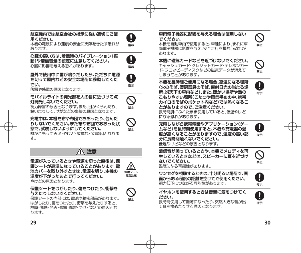 29 30航空機内では航空会社の指示に従い適切にご使用ください。本機の電波により運航の安全に支障をきたす恐れがあります。心臓の弱い方は、着信時のバイブレーション（振動）や着信音量の設定に注意してください。心臓に影響を与える恐れがあります。屋外で使用中に雷が鳴りだしたら、ただちに電源を切って屋内などの安全な場所に移動してください。落雷や感電の原因となります。モバイルライトの発光部を人の目に近づけて点灯発光しないでください。視力障害の原因となります。また、目がくらんだり、驚いたりして、けがなどの事故の原因となります。充電中は、本機を布や布団でおおったり、包んだりしないでください。また布や布団でおおった状態で、就寝しないようにしてください。熱がこもって火災・やけど・故障などの原因となります。電源が入っているときや電源を切った直後は、保護シートが高温になっていることがあります。電池カバーを取り外すときは、電源を切り、本機の温度が下がったあとで行ってください。やけどの原因となります。保護シートをはがしたり、傷をつけたり、衝撃を与えたりしないでください。保護シートの内部には、電池や精密部品があります。はがしたり、傷をつけたり、衝撃を与えたりすると、故障・発熱・発火・感電・傷害・やけどなどの原因となります。車両電子機器に影響を与える場合は使用しないでください。本機を自動車内で使用すると、車種により、まれに車両電子機器に影響を与え、安全走行を損なう恐れがあります。本機に磁気カードなどを近づけないでください。キャッシュカード・クレジットカード・テレホンカード・フロッピーディスクなどの磁気データが消えてしまうことがあります。本機を長時間ご使用になる場合、高温になる場所（火のそば、暖房器具のそば、直射日光の当たる場所、炎天下の車内など）、また、暖かい場所や熱のこもりやすい場所（こたつや電気毛布の中、携帯カイロのそばのポケット内など）では熱くなることがありますので、ご注意ください。長時間肌にふれたまま使用していると、低温やけどになる恐れがあります。充電しながら携帯電話やアプリケーション（ゲームなど）を長時間使用すると、本機や充電器の温度が高くなることがありますので、温度の高い部分に長時間触れないでください。低温やけどなどの原因となります。着信音が鳴っているときや、本機でメロディを再生しているときなどは、スピーカーに耳を近づけないでください。難聴になる可能性があります。ワンセグを視聴するときは、十分明るい場所で、画面からある程度の距離を空けてご使用ください。視力低下につながる可能性があります。イヤホンを使用するときは音量に気をつけてください。長時間使用して難聴になったり、突然大きな音が出て耳を痛めたりする原因となります。