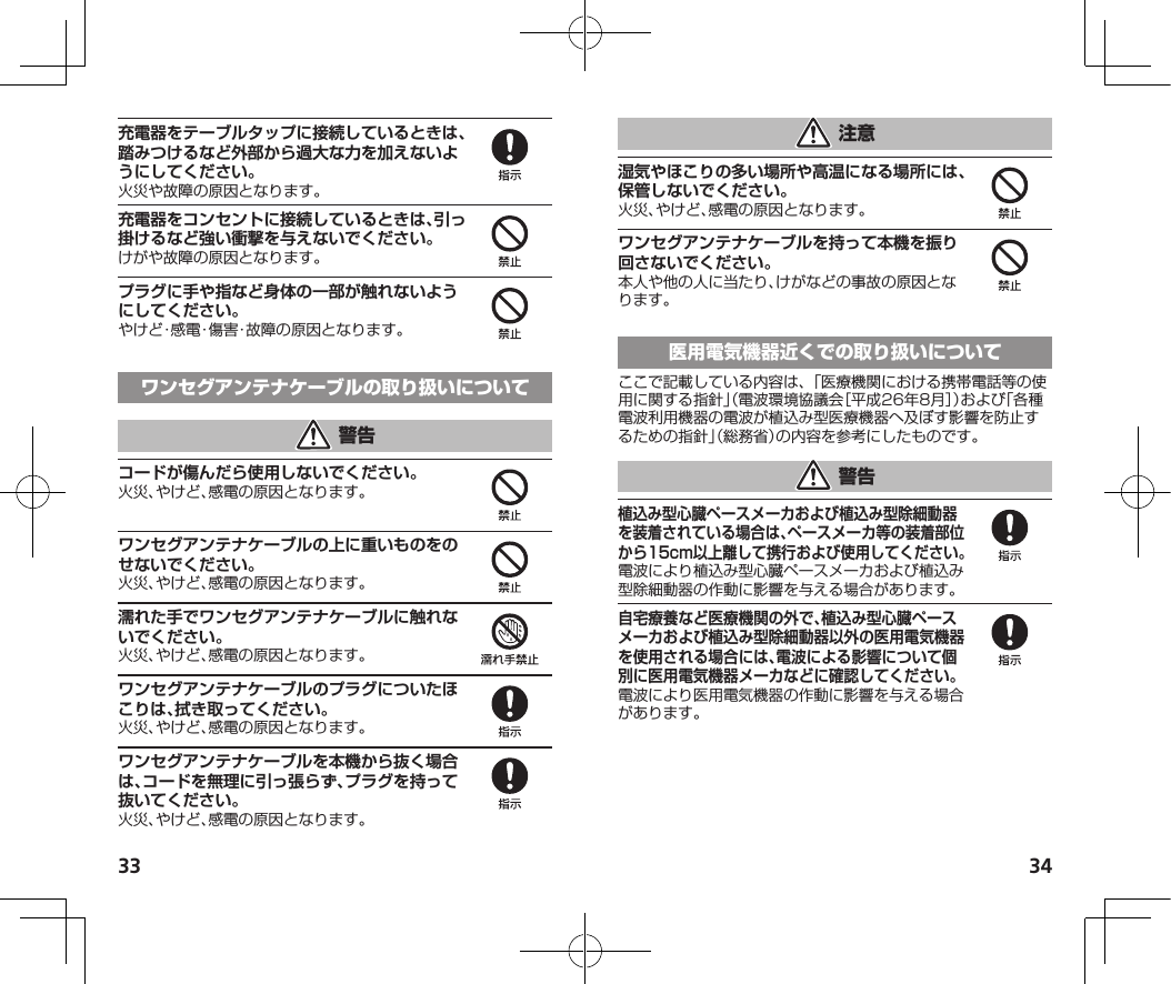 33 34充電器をテーブルタップに接続しているときは、踏みつけるなど外部から過大な力を加えないようにしてください。火災や故障の原因となります。充電器をコンセントに接続しているときは、引っ掛けるなど強い衝撃を与えないでください。けがや故障の原因となります。プラグに手や指など身体の一部が触れないようにしてください。やけど・感電・傷害・故障の原因となります。コードが傷んだら使用しないでください。火災、やけど、感電の原因となります。ワンセグアンテナケーブルの上に重いものをのせないでください。火災、やけど、感電の原因となります。濡れた手でワンセグアンテナケーブルに触れないでください。火災、やけど、感電の原因となります。ワンセグアンテナケーブルのプラグについたほこりは、拭き取ってください。火災、やけど、感電の原因となります。ワンセグアンテナケーブルを本機から抜く場合は、コードを無理に引っ張らず、プラグを持って抜いてください。火災、やけど、感電の原因となります。湿気やほこりの多い場所や高温になる場所には、保管しないでください。火災、やけど、感電の原因となります。ワンセグアンテナケーブルを持って本機を振り回さないでください。本人や他の人に当たり、けがなどの事故の原因となります。ここで記載している内容は、「医療機関における携帯電話等の使用に関する指針」（電波環境協議会［平成26年8月］）および「各種電波利用機器の電波が植込み型医療機器へ及ぼす影響を防止するための指針」（総務省）の内容を参考にしたものです。植込み型心臓ペースメーカおよび植込み型除細動器を装着されている場合は、ペースメーカ等の装着部位から15cm以上離して携行および使用してください。電波により植込み型心臓ペースメーカおよび植込み型除細動器の作動に影響を与える場合があります。自宅療養など医療機関の外で、植込み型心臓ペースメーカおよび植込み型除細動器以外の医用電気機器を使用される場合には、電波による影響について個別に医用電気機器メーカなどに確認してください。電波により医用電気機器の作動に影響を与える場合があります。