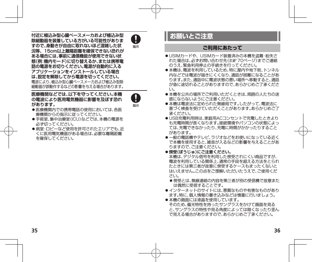 35 36付近に植込み型心臓ペースメーカおよび植込み型除細動器を装着している方がいる可能性がありますので、身動きが自由に取れないほど混雑した状況等、15cm以上離隔距離を確保できない恐れがある場合には、事前に通信機能が使用できない状態（例：機内モード）に切り替えるか、または携帯電話の電源をお切りください。電源が自動的に入るアプリケーションをインストールしている場合は、設定を解除してから電源を切ってください。電波により、植込み型心臓ペースメーカおよび植込み型除細動器が誤動作するなどの影響を与える場合があります。医療機関などでは、以下を守ってください。本機の電波により医用電気機器に影響を及ぼす恐れがあります。⿟医療機関内での携帯電話の使用においては、各医療機関からの指示に従ってください。⿟手術室、集中治療室（ICU）などでは、本機の電源を必ず切ってください。⿟病室・ロビーなど使用を許可されたエリアでも、近くに医用電気機器がある場合は、必要な離隔距離を確保してください。⿟USIMカードや、USIMカード装着済みの本機を盗難・紛失された場合は、必ずお問い合わせ先（☞70ページ）までご連絡のうえ、緊急利用停止の手続きを行ってください。⿟本機は、電波を利用しているため、特に屋内や地下街、トンネル内などでは電波が届きにくくなり、通話が困難になることがあります。また、通話中に電波状態の悪い場所へ移動すると、通話が急に途切れることがありますので、あらかじめご了承ください。⿟本機を公共の場所でご利用いただくときは、周囲の人たちの迷惑にならないようにご注意ください。⿟本機は電波法に定められた無線局です。したがって、電波法に基づく検査を受けていただくことがあります。あらかじめご了承ください。⿟USB充電利用時は、家庭用ACコンセントで充電したときよりも充電時間が長くなります。接続環境やパソコンの状態によっては、充電できなかったり、充電に時間がかかったりすることがあります。⿟一般の電話機やテレビ、ラジオなどをお使いになっている近くで本機を使用すると、雑音が入るなどの影響を与えることがありますので、ご注意ください。⿟傍受（ぼうじゅ）にご注意ください。本機は、デジタル信号を利用した傍受されにくい商品ですが、電波を利用している関係上、通常の手段を超える方法をとられたときには第三者が故意に傍受するケースもまったくないとはいえません。この点をご理解いただいたうえで、ご使用ください。⿎傍受とは、無線連絡の内容を第三者が別の受信機で故意または偶然に受信することです。⿟インターネットのサイトには、悪質なものや有害なものがあります。特に、個人情報の書き込みなどは慎重に行いましょう。⿟本機の画面には液晶を使用しています。そのため、偏光特性を持ったサングラスをかけて画面を見ると、サングラスの特性や見る角度によっては暗くなったり歪んで見える場合がありますので、あらかじめご了承ください。