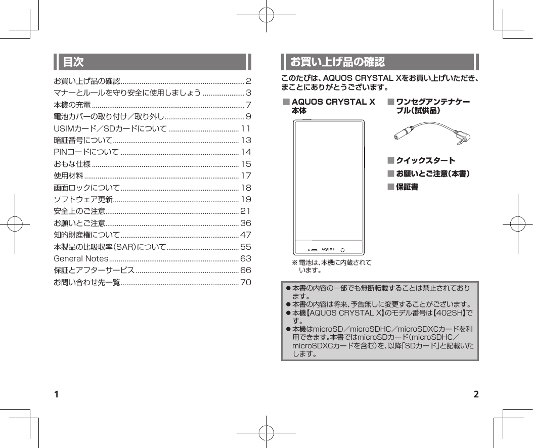 1 2このたびは、AQUOS CRYSTAL Xをお買い上げいただき、まことにありがとうございます。 ※電池は、本機に内蔵されています。    ⿟本書の内容の一部でも無断転載することは禁止されております。⿟本書の内容は将来、予告無しに変更することがございます。⿟本機【AQUOSCRYSTALX】のモデル番号は【402SH】です。⿟本機はmicroSD／microSDHC／microSDXCカードを利用できます。本書ではmicroSDカード（microSDHC／microSDXCカードを含む）を、以降「SDカード」と記載いたします。お買い上げ品の確認................................................................. 2マナーとルールを守り安全に使用しましょう...................... 3本機の充電................................................................................ 7電池カバーの取り付け／取り外し.......................................... 9USIMカード／SDカードについて..................................... 11暗証番号について.................................................................. 13PINコードについて.............................................................. 14おもな仕様............................................................................. 15使用材料................................................................................. 17画面ロックについて.............................................................. 18ソフトウェア更新.................................................................. 19安全上のご注意...................................................................... 21お願いとご注意...................................................................... 36知的財産権について.............................................................. 47本製品の比吸収率（SAR）について...................................... 55GeneralNotes.................................................................... 63保証とアフターサービス...................................................... 66お問い合わせ先一覧.............................................................. 70