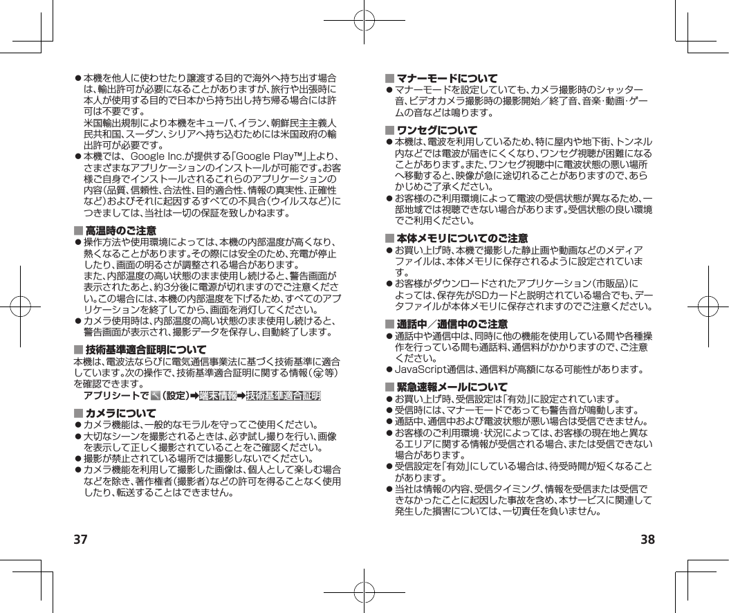 37 38⿟本機を他人に使わせたり譲渡する目的で海外へ持ち出す場合は、輸出許可が必要になることがありますが、旅行や出張時に本人が使用する目的で日本から持ち出し持ち帰る場合には許可は不要です。米国輸出規制により本機をキューバ、イラン、朝鮮民主主義人民共和国、スーダン、シリアへ持ち込むためには米国政府の輸出許可が必要です。⿟本機では、GoogleInc.が提供する「GooglePlay™」上より、さまざまなアプリケーションのインストールが可能です。お客様ご自身でインストールされるこれらのアプリケーションの内容（品質、信頼性、合法性、目的適合性、情報の真実性、正確性など）およびそれに起因するすべての不具合（ウイルスなど）につきましては、当社は一切の保証を致しかねます。 ⿟操作方法や使用環境によっては、本機の内部温度が高くなり、熱くなることがあります。その際には安全のため、充電が停止したり、画面の明るさが調整される場合があります。また、内部温度の高い状態のまま使用し続けると、警告画面が表示されたあと、約3分後に電源が切れますのでご注意ください。この場合には、本機の内部温度を下げるため、すべてのアプリケーションを終了してから、画面を消灯してください。⿟カメラ使用時は、内部温度の高い状態のまま使用し続けると、警告画面が表示され、撮影データを保存し、自動終了します。 本機は、電波法ならびに電気通信事業法に基づく技術基準に適合しています。次の操作で、技術基準適合証明に関する情報（ 等）を確認できます。アプリシートで （設定）➡端末情報➡技術基準適合証明 ⿟カメラ機能は、一般的なモラルを守ってご使用ください。⿟大切なシーンを撮影されるときは、必ず試し撮りを行い、画像を表示して正しく撮影されていることをご確認ください。⿟撮影が禁止されている場所では撮影しないでください。⿟カメラ機能を利用して撮影した画像は、個人として楽しむ場合などを除き、著作権者（撮影者）などの許可を得ることなく使用したり、転送することはできません。 ⿟マナーモードを設定していても、カメラ撮影時のシャッター音、ビデオカメラ撮影時の撮影開始／終了音、音楽・動画・ゲームの音などは鳴ります。 ⿟本機は、電波を利用しているため、特に屋内や地下街、トンネル内などでは電波が届きにくくなり、ワンセグ視聴が困難になることがあります。また、ワンセグ視聴中に電波状態の悪い場所へ移動すると、映像が急に途切れることがありますので、あらかじめご了承ください。⿟お客様のご利用環境によって電波の受信状態が異なるため、一部地域では視聴できない場合があります。受信状態の良い環境でご利用ください。 ⿟お買い上げ時、本機で撮影した静止画や動画などのメディアファイルは、本体メモリに保存されるように設定されています。⿟お客様がダウンロードされたアプリケーション（市販品）によっては、保存先がSDカードと説明されている場合でも、データファイルが本体メモリに保存されますのでご注意ください。 ⿟通話中や通信中は、同時に他の機能を使用している間や各種操作を行っている間も通話料、通信料がかかりますので、ご注意ください。⿟JavaScript通信は、通信料が高額になる可能性があります。 ⿟お買い上げ時、受信設定は「有効」に設定されています。⿟受信時には、マナーモードであっても警告音が鳴動します。⿟通話中、通信中および電波状態が悪い場合は受信できません。⿟お客様のご利用環境・状況によっては、お客様の現在地と異なるエリアに関する情報が受信される場合、または受信できない場合があります。⿟受信設定を「有効」にしている場合は、待受時間が短くなることがあります。⿟当社は情報の内容、受信タイミング、情報を受信または受信できなかったことに起因した事故を含め、本サービスに関連して発生した損害については、一切責任を負いません。