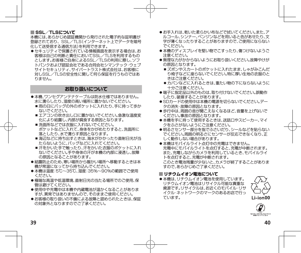 39 40 本機には、あらかじめ認証機関から発行された電子的な証明書が登録されており、SSL／TLS（インターネット上でデータを暗号化して送受信する通信方法）を利用できます。⿟セキュリティで保護されている情報画面を表示する場合は、お客様は自己の判断と責任においてSSL／TLSを利用するものとします。お客様ご自身によるSSL／TLSの利用に際し、ソフトバンクおよび認証会社である合同会社シマンテック・ウェブサイトセキュリティ、サイバートラスト株式会社は、お客様に対しSSL／TLSの安全性に関して何ら保証を行うものではありません。⿟本機、ワンセグアンテナケーブルは防水仕様ではありません。水に濡らしたり、湿度の高い場所に置かないでください。⿎雨の日にバッグの外のポケットに入れたり、手に持って歩かないでください。⿎エアコンの吹き出し口に置かないでください。急激な温度変化により結露し、内部が腐食する原因となります。⿎洗面所などでは衣服に入れないでください。ポケットなどに入れて、身体をかがめたりすると、洗面所に落としたり、水で濡らす原因となります。⿎海辺などに持ち出すときは、海水がかかったり直射日光が当たらないように、バッグなどに入れてください。⿎汗をかいた手で触ったり、汗をかいた衣服のポケットに入れないでください。手や身体の汗が本機の内部に浸透し、故障の原因となることがあります。⿟結露防止のため、寒い場所から暖かい場所へ移動するときは本機が常温になってから持ち込んでください。⿟本機は温度：5℃～35℃、湿度：35%～90%の範囲でご使用ください。⿟極端な高温や低温環境、直射日光の当たる場所でのご使用、保管は避けてください。⿟使用中や充電中は本機や内蔵電池が温かくなることがありますが、異常ではありませんので、そのままご使用ください。⿟お客様の取り扱いの不備による故障と認められたときは、保証の対象外となりますのでご了承ください。⿟お手入れは、乾いた柔らかい布などで拭いてください。また、アルコール、シンナー、ベンジンなどを用いると色があせたり、文字が薄くなったりすることがありますので、ご使用にならないでください。⿟本機のディスプレイを堅い物でこすったり、傷つけないようご注意ください。⿟無理な力がかからないようにお取り扱いください。故障やけがの原因となります。⿎ズボンやスカートのポケットに入れたまま、しゃがみこんだり椅子などに座らないでください。特に厚い生地の衣服のときはご注意ください。⿎カバンなどに入れるときは、重たい物の下にならないように十分ご注意ください。⿟端子に指定品以外のものは、取り付けないでください。誤動作したり、破損することがあります。⿟SDカードの使用中は本機の電源を切らないでください。データの消失・故障の原因となります。⿟歩行中は、周囲の音が聞こえなくなるほど、音量を上げないでください。事故の原因となります。⿟本機を手に持って使用するときは、送話口やスピーカー、マイクをふさがないようにご注意ください。⿟明るさセンサー部分を指でふさいだり、シールなどを貼らないでください。周囲の明るさにセンサーが反応できなくなり、正しく動作しない場合があります。⿟本機はモバイルライト点灯中の充電はできません。充電中にモバイルライトを点灯すると、充電が中断されます。また、充電しながらカメラを利用しているとき、モバイルライトを点灯すると、充電が中断されます。このとき電池残量が少ないと、カメラが終了することがありますので、あらかじめご了承ください。 ⿟本機は、リチウムイオン電池を使用しています。リチウムイオン電池はリサイクル可能な貴重な資源です。リサイクルは、お近くのモバイル・リサイクル・ネットワークのマークのあるお店で行っています。