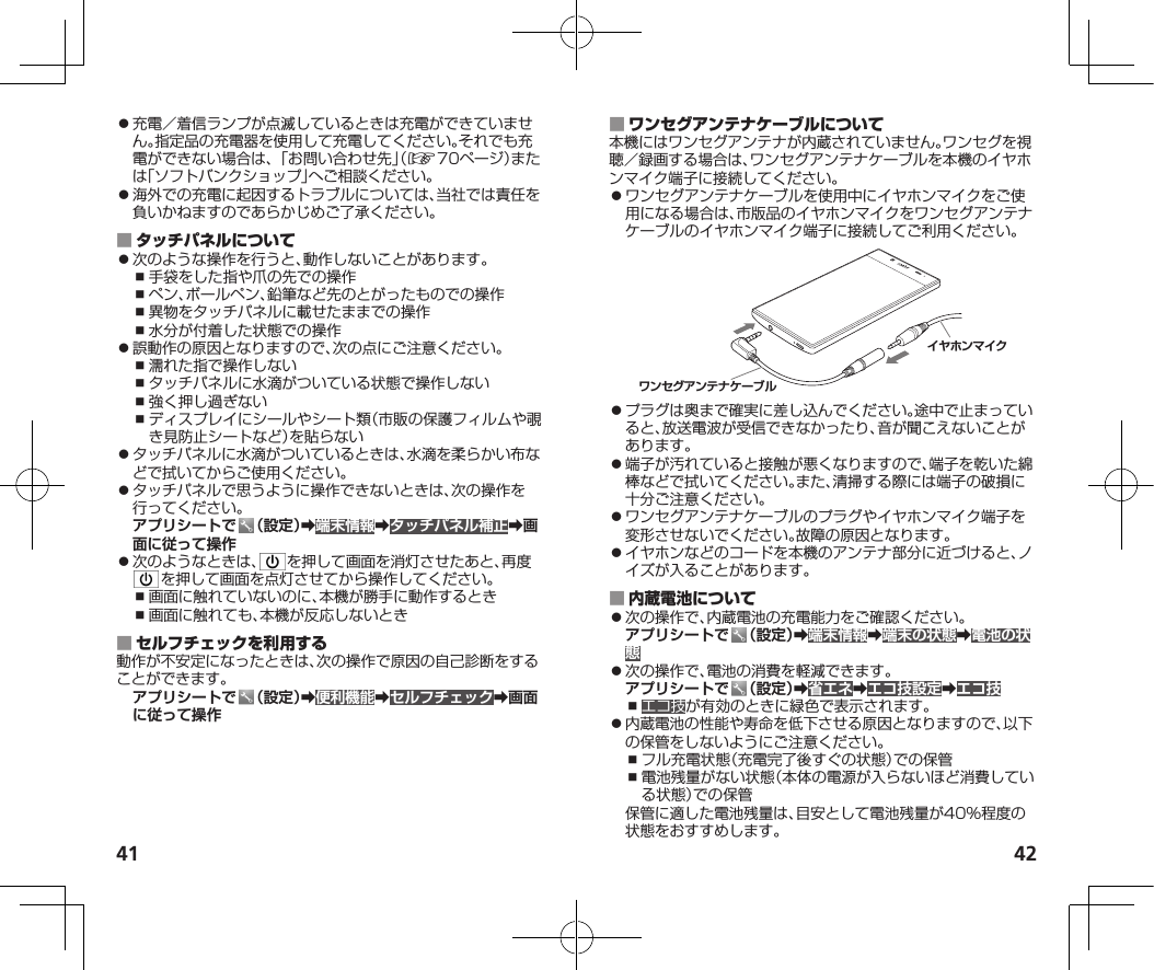 41 42⿟充電／着信ランプが点滅しているときは充電ができていません。指定品の充電器を使用して充電してください。それでも充電ができない場合は、「お問い合わせ先」（☞70ページ）または「ソフトバンクショップ」へご相談ください。⿟海外での充電に起因するトラブルについては、当社では責任を負いかねますのであらかじめご了承ください。 ⿟次のような操作を行うと、動作しないことがあります。⿎手袋をした指や爪の先での操作⿎ペン、ボールペン、鉛筆など先のとがったものでの操作⿎異物をタッチパネルに載せたままでの操作⿎水分が付着した状態での操作⿟誤動作の原因となりますので、次の点にご注意ください。⿎濡れた指で操作しない⿎タッチパネルに水滴がついている状態で操作しない⿎強く押し過ぎない⿎ディスプレイにシールやシート類（市販の保護フィルムや覗き見防止シートなど）を貼らない⿟タッチパネルに水滴がついているときは、水滴を柔らかい布などで拭いてからご使用ください。⿟タッチパネルで思うように操作できないときは、次の操作を行ってください。アプリシートで （設定）➡端末情報➡タッチパネル補正➡画面に従って操作⿟次のようなときは、 を押して画面を消灯させたあと、再度を押して画面を点灯させてから操作してください。⿎画面に触れていないのに、本機が勝手に動作するとき⿎画面に触れても、本機が反応しないとき 動作が不安定になったときは、次の操作で原因の自己診断をすることができます。アプリシートで （設定）➡便利機能➡セルフチェック➡画面に従って操作 本機にはワンセグアンテナが内蔵されていません。ワンセグを視聴／録画する場合は、ワンセグアンテナケーブルを本機のイヤホンマイク端子に接続してください。⿟ワンセグアンテナケーブルを使用中にイヤホンマイクをご使用になる場合は、市版品のイヤホンマイクをワンセグアンテナケーブルのイヤホンマイク端子に接続してご利用ください。イヤホンマイクワンセグアンテナケーブル⿟プラグは奥まで確実に差し込んでください。途中で止まっていると、放送電波が受信できなかったり、音が聞こえないことがあります。⿟端子が汚れていると接触が悪くなりますので、端子を乾いた綿棒などで拭いてください。また、清掃する際には端子の破損に十分ご注意ください。⿟ワンセグアンテナケーブルのプラグやイヤホンマイク端子を変形させないでください。故障の原因となります。⿟イヤホンなどのコードを本機のアンテナ部分に近づけると、ノイズが入ることがあります。 ⿟次の操作で、内蔵電池の充電能力をご確認ください。アプリシートで （設定）➡端末情報➡端末の状態➡電池の状態⿟次の操作で、電池の消費を軽減できます。アプリシートで （設定）➡省エネ➡エコ技設定➡エコ技⿎エコ技が有効のときに緑色で表示されます。⿟内蔵電池の性能や寿命を低下させる原因となりますので、以下の保管をしないようにご注意ください。⿎フル充電状態（充電完了後すぐの状態）での保管⿎電池残量がない状態（本体の電源が入らないほど消費している状態）での保管保管に適した電池残量は、目安として電池残量が40%程度の状態をおすすめします。