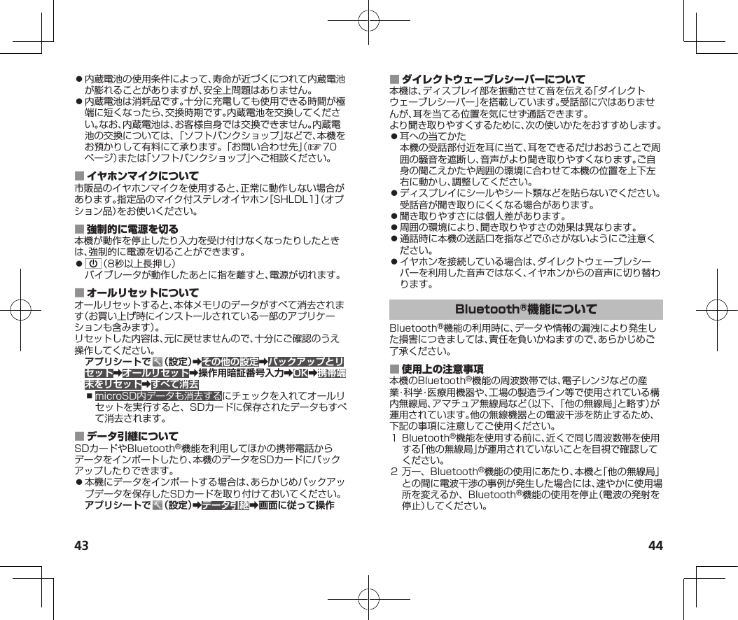 43 44⿟内蔵電池の使用条件によって、寿命が近づくにつれて内蔵電池が膨れることがありますが、安全上問題はありません。⿟内蔵電池は消耗品です。十分に充電しても使用できる時間が極端に短くなったら、交換時期です。内蔵電池を交換してください。なお、内蔵電池は、お客様自身では交換できません。内蔵電池の交換については、「ソフトバンクショップ」などで、本機をお預かりして有料にて承ります。「お問い合わせ先」（☞7 0ページ）または「ソフトバンクショップ」へご相談ください。 市販品のイヤホンマイクを使用すると、正常に動作しない場合があります。指定品のマイク付ステレオイヤホン［SHLDL1］（オプション品）をお使いください。 本機が動作を停止したり入力を受け付けなくなったりしたときは、強制的に電源を切ることができます。⿟ （8秒以上長押し）バイブレータが動作したあとに指を離すと、電源が切れます。 オールリセットすると、本体メモリのデータがすべて消去されます（お買い上げ時にインストールされている一部のアプリケーションも含みます）。リセットした内容は、元に戻せませんので、十分にご確認のうえ操作してください。アプリシートで （設定）➡その他の設定➡バックアップとリセット➡オールリセット➡操作用暗証番号入力➡OK➡携帯端末をリセット➡すべて消去⿎microSD内データも消去するにチェックを入れてオールリセットを実行すると、SDカードに保存されたデータもすべて消去されます。 SDカードやBluetooth®機能を利用してほかの携帯電話からデータをインポートしたり、本機のデータをSDカードにバックアップしたりできます。⿟本機にデータをインポートする場合は、あらかじめバックアップデータを保存したSDカードを取り付けておいてください。アプリシートで （設定）➡データ引継➡画面に従って操作 本機は、ディスプレイ部を振動させて音を伝える「ダイレクトウェーブレシーバー」を搭載しています。受話部に穴はありませんが、耳を当てる位置を気にせず通話できます。より聞き取りやすくするために、次の使いかたをおすすめします。⿟耳への当てかた本機の受話部付近を耳に当て、耳をできるだけおおうことで周囲の騒音を遮断し、音声がより聞き取りやすくなります。ご自身の聞こえかたや周囲の環境に合わせて本機の位置を上下左右に動かし、調整してください。⿟ディスプレイにシールやシート類などを貼らないでください。受話音が聞き取りにくくなる場合があります。⿟聞き取りやすさには個人差があります。⿟周囲の環境により、聞き取りやすさの効果は異なります。⿟通話時に本機の送話口を指などでふさがないようにご注意ください。⿟イヤホンを接続している場合は、ダイレクトウェーブレシーバーを利用した音声ではなく、イヤホンからの音声に切り替わります。Bluetooth®機能の利用時に、データや情報の漏洩により発生した損害につきましては、責任を負いかねますので、あらかじめご了承ください。 本機のBluetooth®機能の周波数帯では、電子レンジなどの産業・科学・医療用機器や、工場の製造ライン等で使用されている構内無線局、アマチュア無線局など（以下、「他の無線局」と略す）が運用されています。他の無線機器との電波干渉を防止するため、下記の事項に注意してご使用ください。１Bluetooth®機能を使用する前に、近くで同じ周波数帯を使用する「他の無線局」が運用されていないことを目視で確認してください。２万一、Bluetooth®機能の使用にあたり、本機と「他の無線局」との間に電波干渉の事例が発生した場合には、速やかに使用場所を変えるか、Bluetooth®機能の使用を停止（電波の発射を停止）してください。