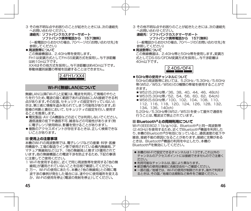 45 46３その他不明な点やお困りのことが起きたときには、次の連絡先へお問い合わせください。連絡先：  ソフトバンクカスタマーサポートソフトバンク携帯電話から　157（無料）（一般電話からおかけの場合、70ページの「お問い合わせ先」を参照してください） ⿟周波数帯についてこの無線機器は、2.4GHz帯を使用します。FH1は変調方式としてFH-SS変調方式を採用し、与干渉距離は約10m以下です。XX4はその他方式を採用し、与干渉距離は約40m以下です。移動体識別装置の帯域を回避することはできません。無線LAN（以降「Wi-Fi」と記載）は、電波を利用して情報のやりとりを行うため、電波の届く範囲であれば自由にLAN接続できる利点があります。その反面、セキュリティの設定を行っていないときは、第三者に情報を盗み見られてしまう可能性があります。お客様の判断と責任において、セキュリティの設定を行い、使用することを推奨します。⿟電気製品・AV・OA機器などの近くでは利用しないでください。通信速度の低下や通信不可、雑音などの可能性があります（特に電子レンジ使用時は、影響を受けることがあります）。⿟複数のアクセスポイントが存在するときは、正しく検索できないことがあります。 本機のWi-Fiの周波数帯では、電子レンジなどの産業・科学・医療用機器や、工場の製造ライン等で使用されている構内無線局、アマチュア無線局など（以下、「他の無線局」と略す）が運用されています。他の無線機器との電波干渉を防止するため、下記の事項に注意してご使用ください。１Wi-Fiを使用する前に、近くで同じ周波数帯を使用する「他の無線局」が運用されていないことを目視で確認してください。２万一、Wi-Fiの使用にあたり、本機と「他の無線局」との間に電波干渉の事例が発生した場合には、速やかに使用場所を変えるか、Wi-Fiの使用を停止（電波の発射を停止）してください。３その他不明な点やお困りのことが起きたときには、次の連絡先へお問い合わせください。連絡先：  ソフトバンクカスタマーサポートソフトバンク携帯電話から　157（無料）（一般電話からおかけの場合、70ページの「お問い合わせ先」を参照してください） ⿟周波数帯についてこの無線機器は、2.4GHz帯と5GHz帯を使用します。変調方式としてDS-SS/OFDM変調方式を採用し、与干渉距離は40m以下です。 ⿟5GHz帯の使用チャンネルについて5GHzの周波数帯においては、5.2GHz／5.3GHz／5.6GHz帯（W52／W53／W56）の3種類の帯域を使用することができます。⿎W52（5.2GHz帯／36、38、40、44、46、48ch）⿎W53（5.3GHz帯／52、54、56、60、62、64ch）⿎W56（5.6GHz帯／100、102、104、108、110、112、116、118、120、124、126、128、132、134、136、140ch）5.2GHz／5.3GHz帯（W52／W53）を使って屋外で通信を行うことは、電波法で禁止されています。 Wi-Fi（IEEE802.11b/g/n）は、Bluetooth®と同一周波数帯（2.4GHz）を使用するため、近くでBluetooth®機器を利用したり、本機のBluetooth®が有効になっていると、通信速度の低下や雑音、接続不能の原因になることがあります。接続に支障があるときは、Bluetooth®機器の利用を中止したり、本機のBluetooth®を無効にしてください。⿟ 本機のWi-Fiで設定できるチャンネルは1-13です。これ以外のチャンネルのアクセスポイントには接続できませんのでご注意ください。⿟ 利用可能なチャンネルは、国により異なります。⿟ 航空機内の使用は事前に各航空会社へご確認ください。⿟ 一部の国／地域では、Wi-Fiの使用が制限されます。海外で利用するときは、その国／地域の法規制など条件をご確認ください。