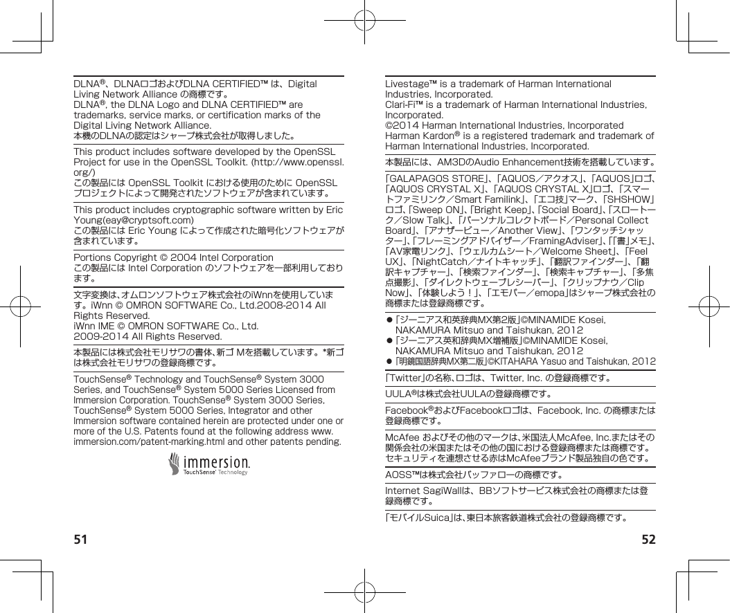 51 52DLNA®、DLNAロゴおよびDLNACERTIFIED™は、DigitalLivingNetworkAllianceの商標です。DLNA®,theDLNALogoandDLNACERTIFIED™aretrademarks,servicemarks,orcertificationmarksoftheDigitalLivingNetworkAlliance.本機のDLNAの認定はシャープ株式会社が取得しました。ThisproductincludessoftwaredevelopedbytheOpenSSLProjectforuseintheOpenSSLToolkit.(http://www.openssl.org/)この製品にはOpenSSLToolkitにおける使用のためにOpenSSLプロジェクトによって開発されたソフトウェアが含まれています。ThisproductincludescryptographicsoftwarewrittenbyEricYoung(eay@cryptsoft.com)この製品にはEricYoungによって作成された暗号化ソフトウェアが含まれています。PortionsCopyright©2004IntelCorporationこの製品にはIntelCorporationのソフトウェアを一部利用しております。文字変換は、オムロンソフトウェア株式会社のiWnnを使用しています。iWnn©OMRONSOFTWARECo.,Ltd.2008-2014AllRightsReserved.iWnnIME©OMRONSOFTWARECo.,Ltd.2009-2014AllRightsReserved.本製品には株式会社モリサワの書体、新ゴMを搭載しています。*新ゴは株式会社モリサワの登録商標です。TouchSense®TechnologyandTouchSense®System3000Series,andTouchSense®System5000SeriesLicensedfromImmersionCorporation.TouchSense®System3000Series,TouchSense®System5000Series,IntegratorandotherImmersionsoftwarecontainedhereinareprotectedunderoneormoreoftheU.S.Patentsfoundatthefollowingaddress（www.immersion.com/patent-marking.html）andotherpatentspending.Livestage™isatrademarkofHarmanInternationalIndustries,Incorporated.Clari-Fi™isatrademarkofHarmanInternationalIndustries,Incorporated.©2014HarmanInternationalIndustries,IncorporatedHarmanKardon®isaregisteredtrademarkandtrademarkofHarmanInternationalIndustries,Incorporated.本製品には、AM3DのAudioEnhancement技術を搭載しています。「GALAPAGOSSTORE」、「AQUOS／アクオス」、「AQUOS」ロゴ、「AQUOSCRYSTALX」、「AQUOSCRYSTALX」ロゴ、「スマートファミリンク／SmartFamilink」、「エコ技」マーク、「SHSHOW」ロゴ、「SweepON」、「BrightKeep」、「SocialBoard」、「スロートーク／SlowTalk」、「パーソナルコレクトボード／PersonalCollectBoard」、「アナザービュー／AnotherView」、「ワンタッチシャッター」、「フレーミングアドバイザー／FramingAdviser」、「「書」メモ」、「AV家電リンク」、「ウェルカムシート／WelcomeSheet」、「FeelUX」、「NightCatch／ナイトキャッチ」、「翻訳ファインダー」、「翻訳キャプチャー」、「検索ファインダー」、「検索キャプチャー」、「多焦点撮影」、「ダイレクトウェーブレシーバー」、「クリップナウ／ClipNow」、「体験しよう！」、「エモパー／emopa」はシャープ株式会社の商標または登録商標です。⿟「ジーニアス和英辞典MX第2版」©MINAMIDEKosei,NAKAMURAMitsuoandTaishukan,2012⿟「ジーニアス英和辞典MX増補版」©MINAMIDEKosei,NAKAMURAMitsuoandTaishukan,2012⿟「明鏡国語辞典MX第二版」©KITAHARAYasuoandTaishukan,2012「Twitter」の名称、ロゴは、Twitter,Inc.の登録商標です。UULA®は株式会社UULAの登録商標です。Facebook®およびFacebookロゴは、Facebook,Inc.の商標または登録商標です。McAfeeおよびその他のマークは、米国法人McAfee,Inc.またはその関係会社の米国またはその他の国における登録商標または商標です。セキュリティを連想させる赤はMcAfeeブランド製品独自の色です。AOSS™は株式会社バッファローの商標です。InternetSagiWallは、BBソフトサービス株式会社の商標または登録商標です。「モバイルSuica」は、東日本旅客鉄道株式会社の登録商標です。