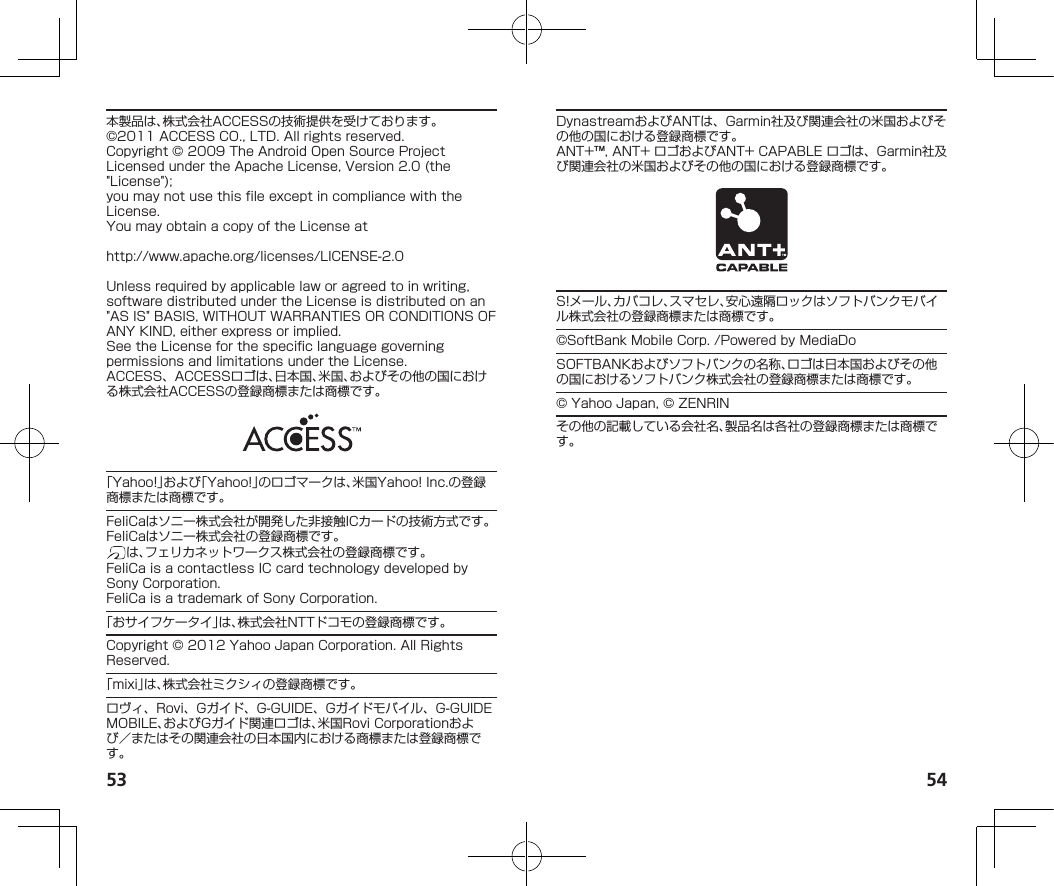 53 54本製品は、株式会社ACCESSの技術提供を受けております。©2011ACCESSCO.,LTD.Allrightsreserved.Copyright©2009TheAndroidOpenSourceProjectLicensedundertheApacheLicense,Version2.0(the&quot;License&quot;);youmaynotusethisfileexceptincompliancewiththeLicense.YoumayobtainacopyoftheLicenseat（http://www.apache.org/licenses/LICENSE-2.0）Unlessrequiredbyapplicablelaworagreedtoinwriting,softwaredistributedundertheLicenseisdistributedonan&quot;ASIS&quot;BASIS,WITHOUTWARRANTIESORCONDITIONSOFANYKIND,eitherexpressorimplied.SeetheLicenseforthespecificlanguagegoverningpermissionsandlimitationsundertheLicense.ACCESS、ACCESSロゴは、日本国、米国、およびその他の国における株式会社ACCESSの登録商標または商標です。「Yahoo!」および「Yahoo!」のロゴマークは、米国Yahoo!Inc.の登録商標または商標です。FeliCaはソニー株式会社が開発した非接触ICカードの技術方式です。FeliCaはソニー株式会社の登録商標です。は、フェリカネットワークス株式会社の登録商標です。FeliCaisacontactlessICcardtechnologydevelopedbySonyCorporation.FeliCaisatrademarkofSonyCorporation.「おサイフケータイ」は、株式会社NTTドコモの登録商標です。Copyright©2012YahooJapanCorporation.AllRightsReserved.「mixi」は、株式会社ミクシィの登録商標です。ロヴィ、Rovi、Gガイド、G-GUIDE、Gガイドモバイル、G-GUIDEMOBILE、およびGガイド関連ロゴは、米国RoviCorporationおよび／またはその関連会社の日本国内における商標または登録商標です。DynastreamおよびANTは、Garmin社及び関連会社の米国およびその他の国における登録商標です。ANT+™,ANT+ロゴおよびANT+CAPABLEロゴは、Garmin社及び関連会社の米国およびその他の国における登録商標です。S!メール、カバコレ、スマセレ、安心遠隔ロックはソフトバンクモバイル株式会社の登録商標または商標です。©SoftBankMobileCorp./PoweredbyMediaDoSOFTBANKおよびソフトバンクの名称、ロゴは日本国およびその他の国におけるソフトバンク株式会社の登録商標または商標です。©YahooJapan,©ZENRINその他の記載している会社名、製品名は各社の登録商標または商標です。