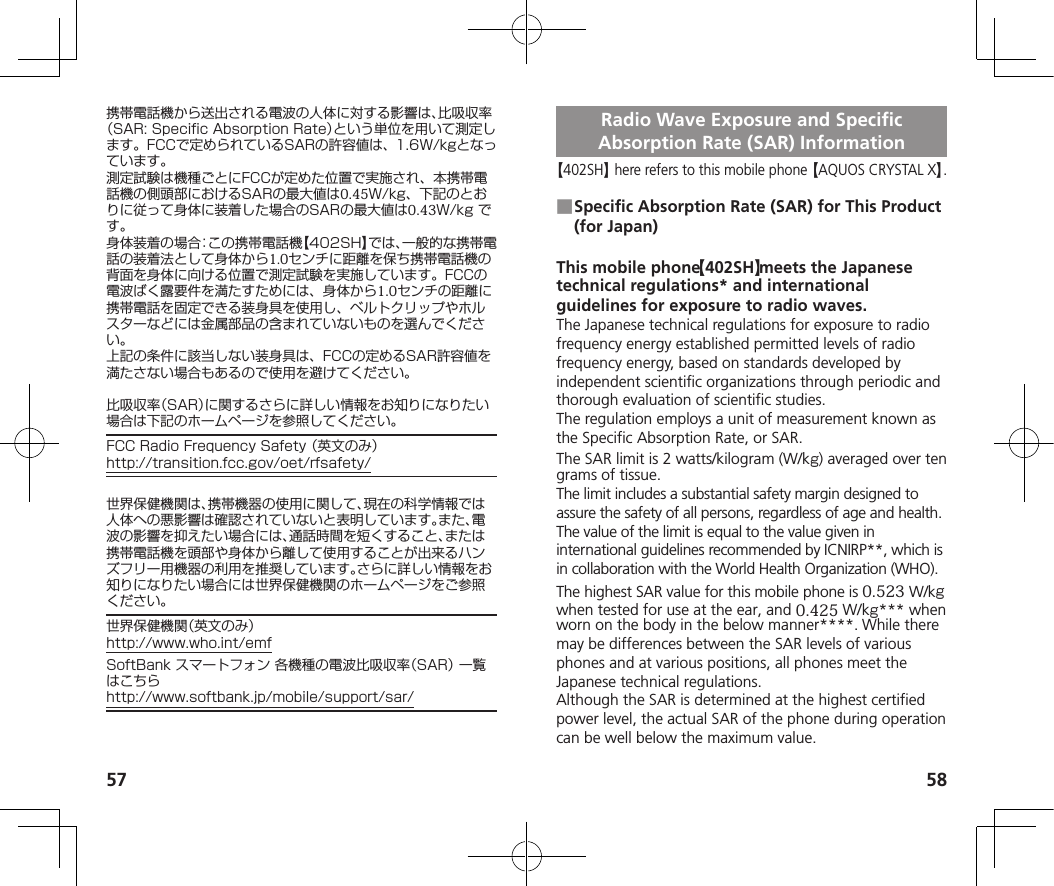 57 58携帯電話機から送出される電波の人体に対する影響は、比吸収率（SAR:SpecificAbsorptionRate）という単位を用いて測定します。FCCで定められているSARの許容値は、1.6W/kgとなっています。測定試験は機種ごとにFCCが定めた位置で実施され、本携帯電話機の側頭部におけるSARの最大値は0.45W/kg、下記のとおりに従って身体に装着した場合のSARの最大値は0.43W/kgです。身体装着の場合：この携帯電話機【402SH】では、一般的な携帯電話の装着法として身体から1.0センチに距離を保ち携帯電話機の背面を身体に向ける位置で測定試験を実施しています。FCCの電波ばく露要件を満たすためには、身体から1.0センチの距離に携帯電話を固定できる装身具を使用し、ベルトクリップやホルスターなどには金属部品の含まれていないものを選んでください。上記の条件に該当しない装身具は、FCCの定めるSAR許容値を満たさない場合もあるので使用を避けてください。比吸収率（SAR）に関するさらに詳しい情報をお知りになりたい場合は下記のホームページを参照してください。FCCRadioFrequencySafety（英文のみ）（http://transition.fcc.gov/oet/rfsafety/）世界保健機関は、携帯機器の使用に関して、現在の科学情報では人体への悪影響は確認されていないと表明しています。また、電波の影響を抑えたい場合には、通話時間を短くすること、または携帯電話機を頭部や身体から離して使用することが出来るハンズフリー用機器の利用を推奨しています。さらに詳しい情報をお知りになりたい場合には世界保健機関のホームページをご参照ください。世界保健機関（英文のみ）（http://www.who.int/emf）SoftBankスマートフォン各機種の電波比吸収率（SAR）一覧はこちら（http://www.softbank.jp/mobile/support/sar/）Radio Wave Exposure and Specific Absorption Rate (SAR) Information【402SH】 here refers to this mobile phone 【AQUOS CRYSTAL X】. ■Specific Absorption Rate (SAR) for This Product (for Japan)This mobile phone 【402SH】 meets the Japanese technical regulations* and international guidelines for exposure to radio waves.The Japanese technical regulations for exposure to radio frequency energy established permitted levels of radio frequency energy, based on standards developed by independent scientific organizations through periodic and thorough evaluation of scientific studies.The regulation employs a unit of measurement known as the Specific Absorption Rate, or SAR.The SAR limit is 2 watts/kilogram (W/kg) averaged over ten grams of tissue.The limit includes a substantial safety margin designed to assure the safety of all persons, regardless of age and health. The value of the limit is equal to the value given in international guidelines recommended by ICNIRP**, which is in collaboration with the World Health Organization (WHO). The highest SAR value for this mobile phone is 0.523 W/kgwhen tested for use at the ear, and 0.425 W/kg*** whenworn on the body in the below manner****. While there may be differences between the SAR levels of various phones and at various positions, all phones meet the Japanese technical regulations.Although the SAR is determined at the highest certified power level, the actual SAR of the phone during operation can be well below the maximum value.