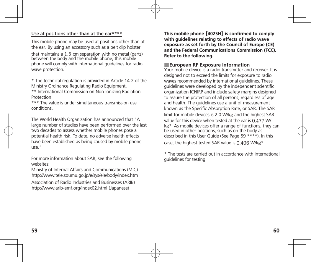 59 60Use at positions other than at the ear****This mobile phone may be used at positions other than at the ear. By using an accessory such as a belt clip holster that maintains a 1.5cm separation with no metal (parts)between the body and the mobile phone, this mobile phone will comply with international guidelines for radio wave protection.* The technical regulation is provided in Article 14-2 of theMinistry Ordinance Regulating Radio Equipment.** International Commission on Non-Ionizing Radiation Protection*** The value is under simultaneous transmission use conditions.The World Health Organization has announced that “A large number of studies have been performed over the last two decades to assess whether mobile phones pose a potential health risk. To date, no adverse health effects have been established as being caused by mobile phone use.”For more information about SAR, see the following websites:Ministry of Internal Affairs and Communications (MIC)(http://www.tele.soumu.go.jp/e/sys/ele/body/index.htm)Association of Radio Industries and Businesses (ARIB)(http://www.arib-emf.org/index02.html) (Japanese)This mobile phone 【402SH】 is confirmed to comply with guidelines relating to effects of radio wave exposure as set forth by the Council of Europe (CE) and the Federal Communications Commission (FCC). Refer to the following.■ European RF Exposure InformationYour mobile device is a radio transmitter and receiver. It is designed not to exceed the limits for exposure to radio waves recommended by international guidelines. These guidelines were developed by the independent scientific organization ICNIRP and include safety margins designed to assure the protection of all persons, regardless of age and health. The guidelines use a unit of measurement known as the Specific Absorption Rate, or SAR. The SAR limit for mobile devices is 2.0 W/kg and the highest SAR value for this device when tested at the ear is 0.477 W/kg*. As mobile devices offer a range of functions, they can be used in other positions, such as on the body as described in this User Guide (See Page   59 ****). In this case, the highest tested SAR value is 0.406 W/kg*.* The tests are carried out in accordance with internationalguidelines for testing.