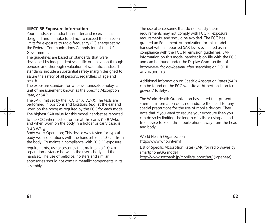 61 62 ■FCC RF Exposure InformationYour handset is a radio transmitter and receiver. It is designed and manufactured not to exceed the emission limits for exposure to radio frequency (RF) energy set by the Federal Communications Commission of the U.S. Government.The guidelines are based on standards that were developed by independent scientific organization through periodic and thorough evaluation of scientific studies. The standards include a substantial safety margin designed to assure the safety of all persons, regardless of age and health.The exposure standard for wireless handsets employs a unit of measurement known as the Specific Absorption Rate, or SAR.The SAR limit set by the FCC is 1.6 W/kg. The tests are performed in positions and locations (e.g. at the ear and worn on the body) as required by the FCC for each model. The highest SAR value for this model handset as reported to the FCC when tested for use at the ear is 0.45 W/kg,and when worn on the body in a holder or carry case, is 0.43 W/kg.Body-worn Operation; This device was tested for typical body-worn operations with the handset kept 1.0 cm fromthe body. To maintain compliance with FCC RF exposure requirements, use accessories that maintain a 1.0cmseparation distance between the user&apos;s body and the handset. The use of beltclips, holsters and similar accessories should not contain metallic components in its assembly.The use of accessories that do not satisfy these requirements may not comply with FCC RF exposure requirements, and should be avoided. The FCC has granted an Equipment Authorization for this model handset with all reported SAR levels evaluated as in compliance with the FCC RF emission guidelines. SAR information on this model handset is on file with the FCC and can be found under the Display Grant section of http://www.fcc.gov/oet/ea/) after searching on FCC IDAPYHRO00213.Additional information on Specific Absorption Rates (SAR) can be found on the FCC website at (http://transition.fcc.gov/oet/rfsafety/) .The World Health Organization has stated that present scientific information does not indicate the need for any special precautions for the use of mobile devices. They note that if you want to reduce your exposure then you can do so by limiting the length of calls or using a hands-free device to keep the mobile phone away from the head and body.World Health Organization(http://www.who.int/emf)List of Specific Absorption Rates (SAR) for radio waves by smartphone/3G model(http://www.softbank.jp/mobile/support/sar/) (Japanese)