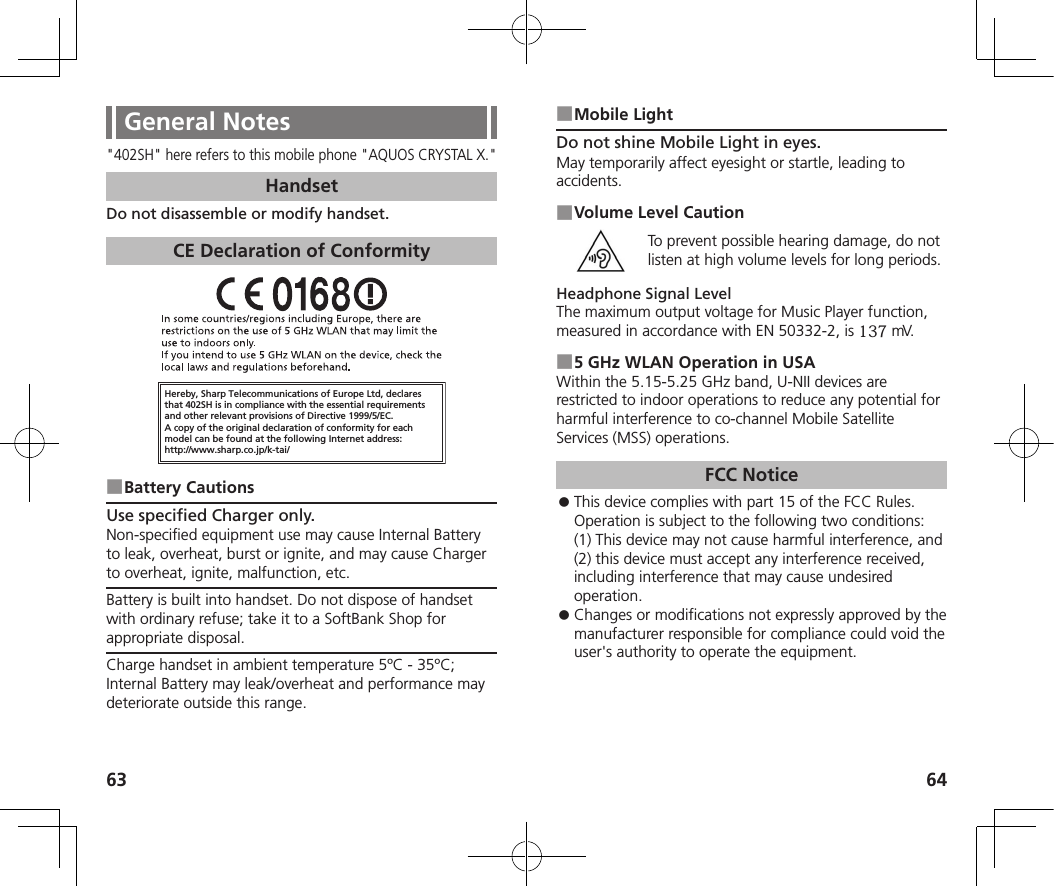 63 64General Notes&quot;402SH&quot; here refers to this mobile phone &quot;AQUOS CRYSTAL X.&quot;HandsetDo not disassemble or modify handset.CE Declaration of ConformityHereby, Sharp Telecommunications of Europe Ltd, declaresthat 402SH is in compliance with the essential requirements and other relevant provisions of Directive 1999/5/EC.A copy of the original declaration of conformity for each model can be found at the following Internet address:http://www.sharp.co.jp/k-tai/ ■Battery CautionsUse specified Charger only.Non-specified equipment use may cause Internal Battery to leak, overheat, burst or ignite, and may cause Charger to overheat, ignite, malfunction, etc.Battery is built into handset. Do not dispose of handset with ordinary refuse; take it to a SoftBank Shop for appropriate disposal.Charge handset in ambient temperature 5ºC - 35ºC; Internal Battery may leak/overheat and performance may deteriorate outside this range. ■Mobile LightDo not shine Mobile Light in eyes.May temporarily affect eyesight or startle, leading to accidents. ■Volume Level CautionTo prevent possible hearing damage, do not listen at high volume levels for long periods.Headphone Signal LevelThe maximum output voltage for Music Player function, measured in accordance with EN 50332-2, is 137 mV. ■5 GHz WLAN Operation in USAWithin the 5.15-5.25 GHz band, U-NII devices are restricted to indoor operations to reduce any potential for harmful interference to co-channel Mobile Satellite Services (MSS) operations.FCC Notice ⿟This device complies with part 15 of the FCC Rules. Operation is subject to the following two conditions:  (1) This device may not cause harmful interference, and (2) this device must accept any interference received, including interference that may cause undesired operation. ⿟Changes or modifications not expressly approved by the manufacturer responsible for compliance could void the user&apos;s authority to operate the equipment.