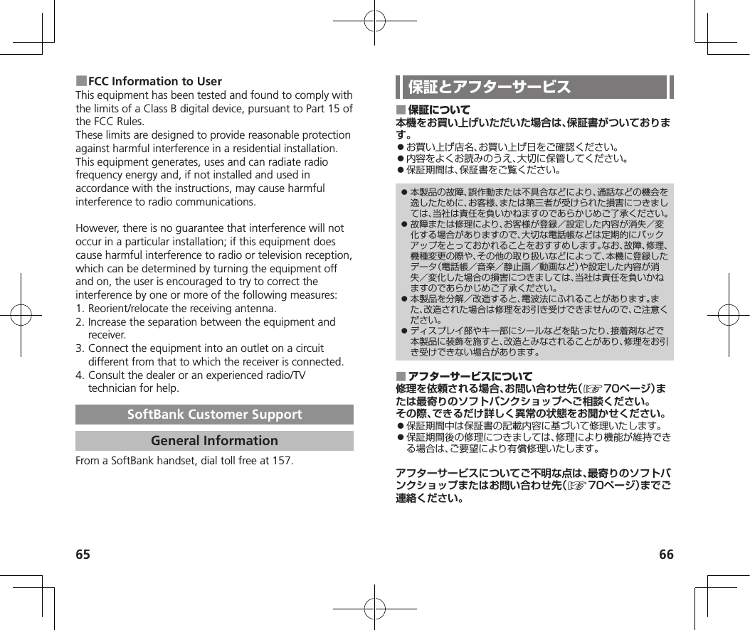 65 66 ■FCC Information to UserThis equipment has been tested and found to comply with the limits of a Class B digital device, pursuant to Part 15 of the FCC Rules. These limits are designed to provide reasonable protection against harmful interference in a residential installation. This equipment generates, uses and can radiate radio frequency energy and, if not installed and used in accordance with the instructions, may cause harmful interference to radio communications.However, there is no guarantee that interference will not occur in a particular installation; if this equipment does cause harmful interference to radio or television reception, which can be determined by turning the equipment off and on, the user is encouraged to try to correct the interference by one or more of the following measures:1. Reorient/relocate the receiving antenna.2. Increase the separation between the equipment andreceiver.3. Connect the equipment into an outlet on a circuitdifferent from that to which the receiver is connected.4. Consult the dealer or an experienced radio/TVtechnician for help.SoftBank Customer SupportGeneral InformationFrom a SoftBank handset, dial toll free at 157. 本機をお買い上げいただいた場合は、保証書がついております。⿟お買い上げ店名、お買い上げ日をご確認ください。⿟内容をよくお読みのうえ、大切に保管してください。⿟保証期間は、保証書をご覧ください。⿟ 本製品の故障、誤作動または不具合などにより、通話などの機会を逸したために、お客様、または第三者が受けられた損害につきましては、当社は責任を負いかねますのであらかじめご了承ください。⿟ 故障または修理により、お客様が登録／設定した内容が消失／変化する場合がありますので、大切な電話帳などは定期的にバックアップをとっておかれることをおすすめします。なお、故障、修理、機種変更の際や、その他の取り扱いなどによって、本機に登録したデータ（電話帳／音楽／静止画／動画など）や設定した内容が消失／変化した場合の損害につきましては、当社は責任を負いかねますのであらかじめご了承ください。⿟ 本製品を分解／改造すると、電波法にふれることがあります。また、改造された場合は修理をお引き受けできませんので、ご注意ください。⿟ ディスプレイ部やキー部にシールなどを貼ったり、接着剤などで本製品に装飾を施すと、改造とみなされることがあり、修理をお引き受けできない場合があります。 修理を依頼される場合、お問い合わせ先（☞  70ページ）または最寄りのソフトバンクショップへご相談ください。その際、できるだけ詳しく異常の状態をお聞かせください。⿟保証期間中は保証書の記載内容に基づいて修理いたします。⿟保証期間後の修理につきましては、修理により機能が維持できる場合は、ご要望により有償修理いたします。アフターサービスについてご不明な点は、最寄りのソフトバンクショップまたはお問い合わせ先（☞  70ページ）までご連絡ください。