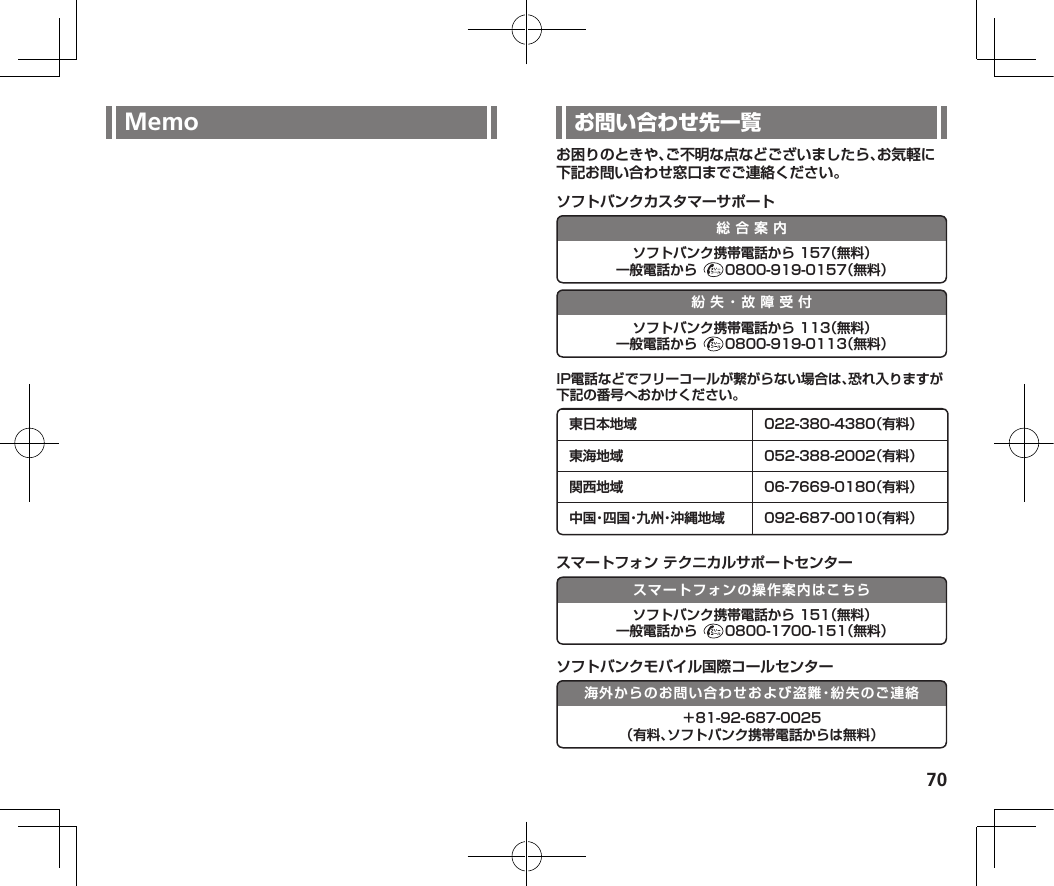 70Memo お困りのときや、ご不明な点などございましたら、お気軽に下記お問い合わせ窓口までご連絡ください。ソフトバンクカスタマーサポート総合案内ソフトバンク携帯電話から 157（無料）一般電話から  0800-919-0157（無料）紛失・故障受付ソフトバンク携帯電話から 113（無料）一般電話から  0800-919-0113（無料）IP電話などでフリーコールが繋がらない場合は、恐れ入りますが下記の番号へおかけください。東日本地域 022-380-4380（有料）東海地域 052-388-2002（有料）関西地域 06-7669-0180（有料）中 国・四 国・九 州・沖 縄 地 域 092-687-0010（有料）スマートフォン テクニカルサポートセンタースマートフォンの操作案内はこちらソフトバンク携帯電話から 151（無料）一般電話から  0800-1700-151（無料）ソフトバンクモバイル国際コールセンター海外からのお問い合わせおよび盗難・紛失のご連絡＋81-92-687-0025 （有料、ソフトバンク携帯電話からは無料）