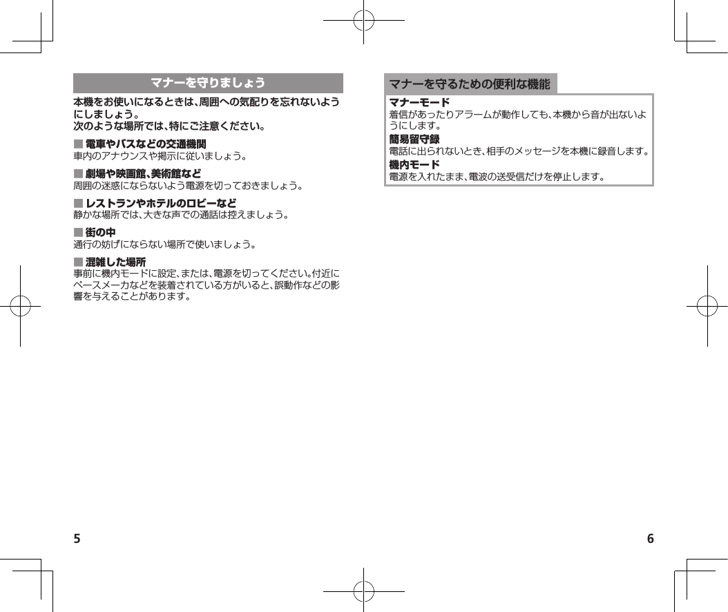 5 6マナーを守るための便利な機能着信があったりアラームが動作しても、本機から音が出ないようにします。電話に出られないとき、相手のメッセージを本機に録音します。電源を入れたまま、電波の送受信だけを停止します。本機をお使いになるときは、周囲への気配りを忘れないようにしましょう。次のような場所では、特にご注意ください。 車内のアナウンスや掲示に従いましょう。 周囲の迷惑にならないよう電源を切っておきましょう。 静かな場所では、大きな声での通話は控えましょう。 通行の妨げにならない場所で使いましょう。 事前に機内モードに設定、または、電源を切ってください。付近にペースメーカなどを装着されている方がいると、誤動作などの影響を与えることがあります。