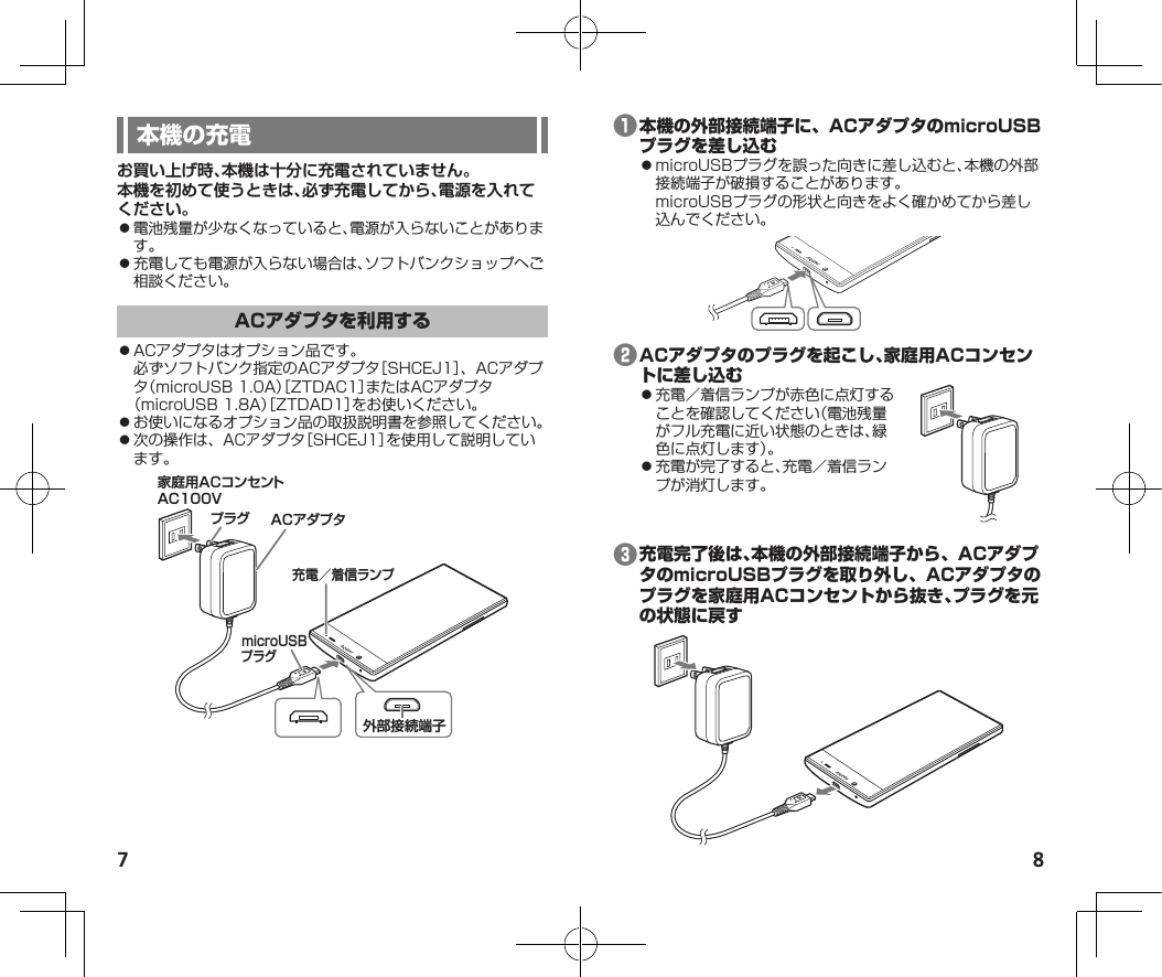 7 8お買い上げ時、本機は十分に充電されていません。本機を初めて使うときは、必ず充電してから、電源を入れてください。⿟電池残量が少なくなっていると、電源が入らないことがあります。⿟充電しても電源が入らない場合は、ソフトバンクショップへご相談ください。⿟ACアダプタはオプション品です。必ずソフトバンク指定のACアダプタ［SHCEJ1］、ACアダプタ（microUSB1.0A）［ZTDAC1］またはACアダプタ（microUSB1.8A）［ZTDAD1］をお使いください。⿟お使いになるオプション品の取扱説明書を参照してください。⿟次の操作は、ACアダプタ［SHCEJ1］を使用して説明しています。家庭用ACコンセントAC100VプラグmicroUSBプラグACアダプタ外部接続端子充電／着信ランプ❶⿟microUSBプラグを誤った向きに差し込むと、本機の外部接続端子が破損することがあります。microUSBプラグの形状と向きをよく確かめてから差し込んでください。❷⿟充電／着信ランプが赤色に点灯することを確認してください（電池残量がフル充電に近い状態のときは、緑色に点灯します）。⿟充電が完了すると、充電／着信ランプが消灯します。❸