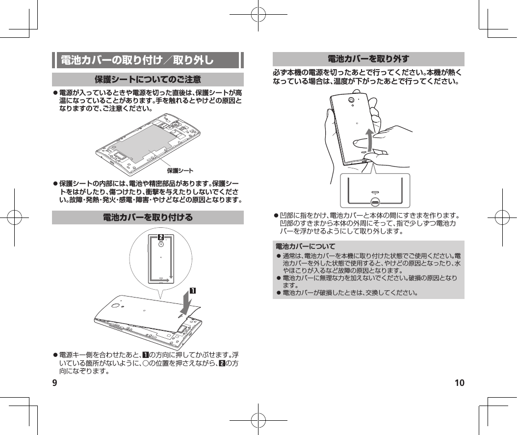 9 10 ⿟電源が入っているときや電源を切った直後は、保護シートが高温になっていることがあります。手を触れるとやけどの原因となりますので、ご注意ください。保護シート ⿟保護シートの内部には、電池や精密部品があります。保護シートをはがしたり、傷つけたり、衝撃を与えたりしないでください。故障・発熱・発火・感電・障害・やけどなどの原因となります。⿟電源キー側を合わせたあと、1の方向に押してかぶせます。浮いている箇所がないように、○の位置を押さえながら、2の方向になぞります。必ず本機の電源を切ったあとで行ってください。本機が熱くなっている場合は、温度が下がったあとで行ってください。⿟凹部に指をかけ、電池カバーと本体の間にすきまを作ります。凹部のすきまから本体の外周にそって、指で少しずつ電池カバーを浮かせるようにして取り外します。電池カバーについて⿟ 通常は、電池カバーを本機に取り付けた状態でご使用ください。電池カバーを外した状態で使用すると、やけどの原因となったり、水やほこりが入るなど故障の原因となります。⿟ 電池カバーに無理な力を加えないでください。破損の原因となります。⿟ 電池カバーが破損したときは、交換してください。