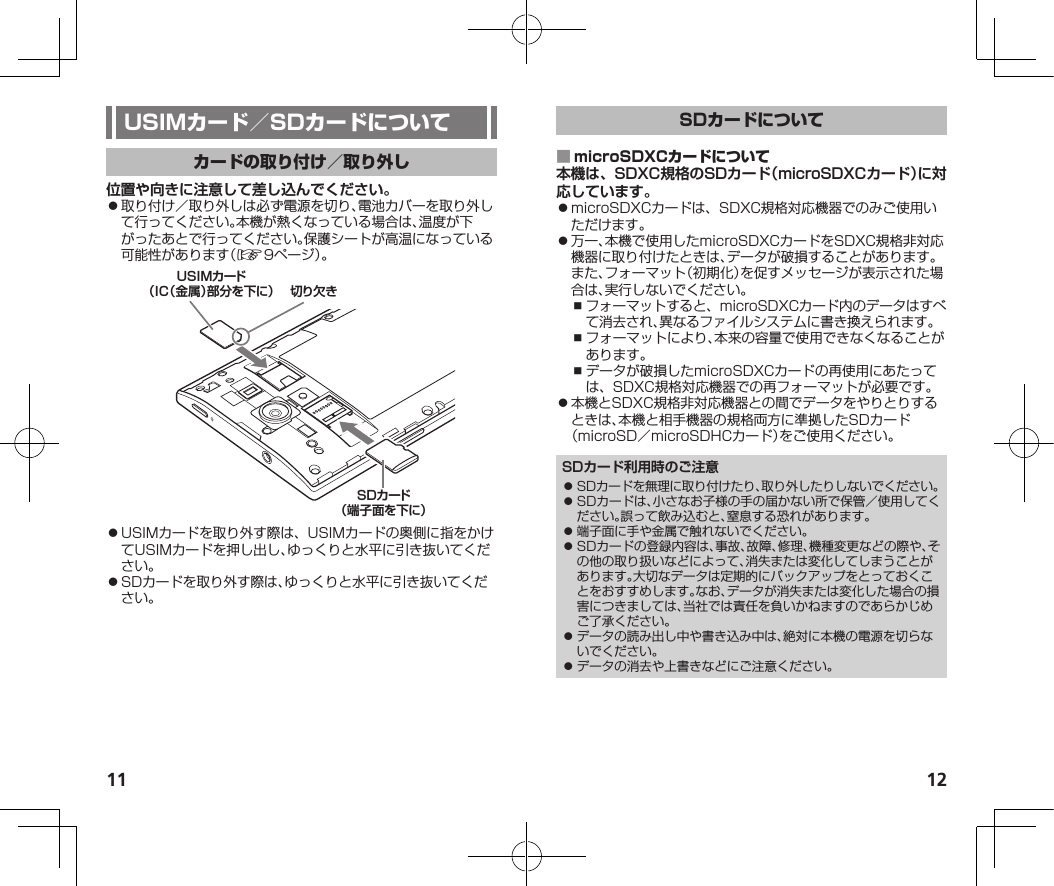 11 12位置や向きに注意して差し込んでください。⿟取り付け／取り外しは必ず電源を切り、電池カバーを取り外して行ってください。本機が熱くなっている場合は、温度が下がったあとで行ってください。保護シートが高温になっている可能性があります（☞9ページ）。切り欠きUSIMカード（IC（金属）部分を下に）SDカード（端子面を下に）⿟USIMカードを取り外す際は、USIMカードの奥側に指をかけてUSIMカードを押し出し、ゆっくりと水平に引き抜いてください。⿟SDカードを取り外す際は、ゆっくりと水平に引き抜いてください。 本機は、SDXC規格のSDカード（microSDXCカード）に対応しています。⿟microSDXCカードは、SDXC規格対応機器でのみご使用いただけます。⿟万一、本機で使用したmicroSDXCカードをSDXC規格非対応機器に取り付けたときは、データが破損することがあります。また、フォーマット（初期化）を促すメッセージが表示された場合は、実行しないでください。⿎フォーマットすると、microSDXCカード内のデータはすべて消去され、異なるファイルシステムに書き換えられます。⿎フォーマットにより、本来の容量で使用できなくなることがあります。⿎データが破損したmicroSDXCカードの再使用にあたっては、SDXC規格対応機器での再フォーマットが必要です。⿟本機とSDXC規格非対応機器との間でデータをやりとりするときは、本機と相手機器の規格両方に準拠したSDカード（microSD／microSDHCカード）をご使用ください。SDカード利用時のご注意⿟ SDカードを無理に取り付けたり、取り外したりしないでください。⿟ SDカードは、小さなお子様の手の届かない所で保管／使用してください。誤って飲み込むと、窒息する恐れがあります。⿟ 端子面に手や金属で触れないでください。⿟ SDカードの登録内容は、事故、故障、修理、機種変更などの際や、その他の取り扱いなどによって、消失または変化してしまうことがあります。大切なデータは定期的にバックアップをとっておくことをおすすめします。なお、データが消失または変化した場合の損害につきましては、当社では責任を負いかねますのであらかじめご了承ください。⿟ データの読み出し中や書き込み中は、絶対に本機の電源を切らないでください。⿟ データの消去や上書きなどにご注意ください。