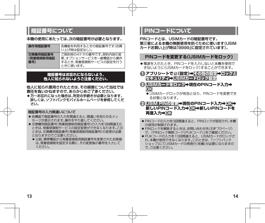 13 14本機の使用にあたっては、次の暗証番号が必要となります。操作用暗証番号 各機能を利用するときの暗証番号です（お買い上げ時は設定なし）。交換機用暗証番号 （発着信規制用暗証番号）ご契約時の4ケタの番号です。契約内容の変更、オプションサービスを一般電話から操作するとき、発着信規制サービスの設定を行うときに使います。他人に知られ悪用されたときは、その損害について当社では責任を負いかねますので、あらかじめご了承ください。 ⿟万一お忘れになった場合は、所定の手続きが必要となります。詳しくは、ソフトバンクモバイルホームページを参照してください。暗証番号の入力間違いについて⿟ 各機能で暗証番号の入力を間違えると、間違いを知らせるメッセージが表示されます。操作をやり直してください。⿟ 交換機用暗証番号（発着信規制用暗証番号）の入力を3回間違えたときは、発着信規制サービスの設定変更ができなくなります。このときは、交換機用暗証番号（発着信規制用暗証番号）の変更が必要となりますのでご注意ください。⿎ 以前、携帯電話から発着信規制用暗証番号を変更されたお客様は、発着信規制を設定する際に、その変更後の番号を入力してください。PINコードとは、USIMカードの暗証番号です。第三者による本機の無断使用を防ぐために使います（USIMカードお買い上げ時は「9999」に設定されています）。⿟電源を入れたとき、PINコードを入力しないと本機を使用できないように（USIMカードをロック）することができます。❶ 󰜏󰜏󰜏❷󰜏󰜏⿟USIMカードロックが有効となり、PINコードを変更できる状態となります。❸󰜏󰜏󰜏󰜏󰜏󰜏⿟ PINコードの入力を3回間違えると、PINロックが設定され、本機の使用が制限されます。⿟ PINロックを解除するときは、お問い合わせ先（☞70ページ）で、「PINロック解除コード（PUKコード）」をご確認ください。⿟ PUKコードの入力を10回間違えると、USIMカードがロックされ、本機が使用できなくなります。このときは、「ソフトバンクショップ」にてUSIMカードの再発行（有償）が必要になりますので、ご注意ください。