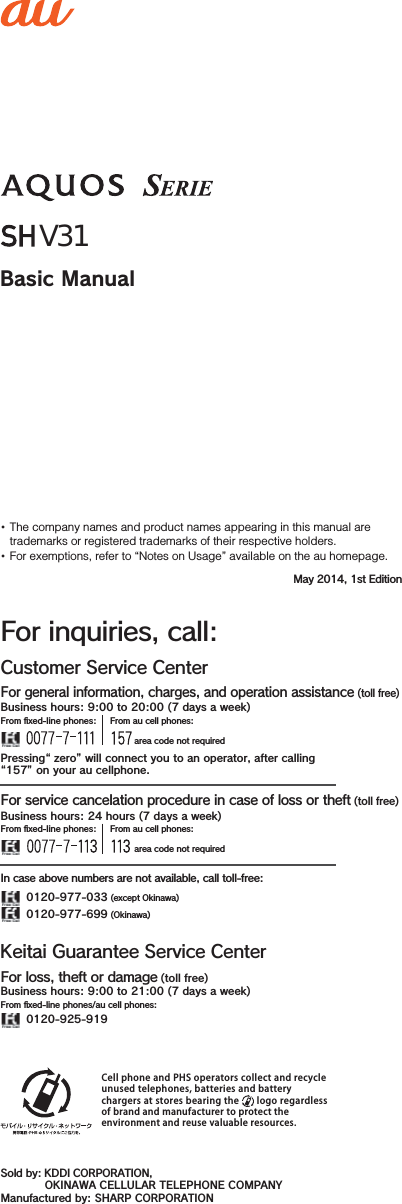 The company names and product names appearing in this manual are trademarks or registered trademarks of their respective holders.For exemptions, refer to “Notes on Usage” available on the au homepage.Basic ManualMay 2014, 1st EditionCell phone and PHS operators collect and recycle unused telephones, batteries and battery chargers at stores bearing the   logo regardless of brand and manufacturer to protect the environment and reuse valuable resources.Sold by: KDDI CORPORATION,  OKINAWA CELLULAR TELEPHONE COMPANYManufactured by: SHARP CORPORATIONCustomer Service CenterFor inquiries, call:For general information, charges, and operation assistance (toll free)From ﬁxed-line phones: From au cell phones: area code not required area code not requiredFrom ﬁxed-line phones: From au cell phones:In case above numbers are not available, call toll-free:0120-977-033 (except Okinawa)0120-977-699 (Okinawa)For service cancelation procedure in case of loss or theft (toll free)Pressing“ zero” will connect you to an operator, after calling“157” on your au cellphone.Keitai Guarantee Service CenterFor loss, theft or damage (toll free)From ﬁxed-line phones/au cell phones:Business hours: 9:00 to 21:00 (7 days a week)Business hours: 9:00 to 20:00 (7 days a week)Business hours: 24 hours (7 days a week)0120-925-919V31