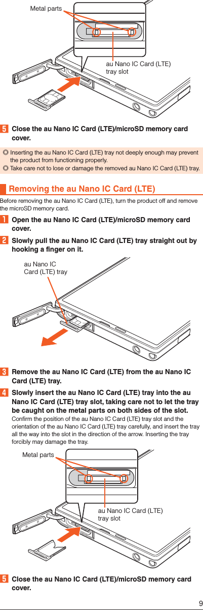 au Nano IC Card (LTE) tray slotMetal parts󱈨  Close the au Nano IC Card (LTE)/microSD memory card cover. ◎Inserting the au Nano IC Card (LTE) tray not deeply enough may prevent the product from functioning properly. ◎Take care not to lose or damage the removed au Nano IC Card (LTE) tray.Removing the au Nano IC Card (LTE)Before removing the au Nano IC Card (LTE), turn the product off and remove the microSD memory card.󱈠  Open the au Nano IC Card (LTE)/microSD memory card cover.󱈢  Slowly pull the au Nano IC Card (LTE) tray straight out by hooking a finger on it.au Nano ICCard (LTE) tray󱈤  Remove the au Nano IC Card (LTE) from the au Nano IC Card (LTE) tray.󱈦  Slowly insert the au Nano IC Card (LTE) tray into the au Nano IC Card (LTE) tray slot, taking care not to let the tray be caught on the metal parts on both sides of the slot.Confirm the position of the au Nano IC Card (LTE) tray slot and the orientation of the au Nano IC Card (LTE) tray carefully, and insert the tray all the way into the slot in the direction of the arrow. Inserting the tray forcibly may damage the tray.au Nano IC Card (LTE)tray slotMetal parts󱈨  Close the au Nano IC Card (LTE)/microSD memory card cover.9