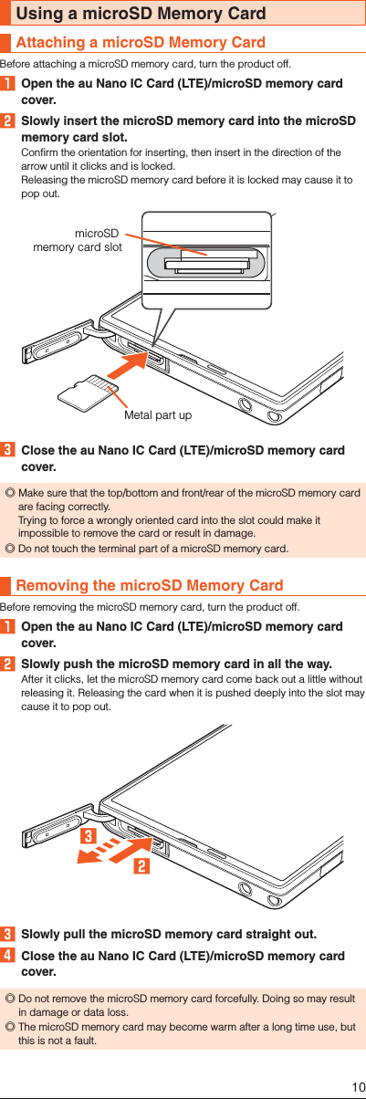 Using a microSD Memory CardAttaching a microSD Memory CardBefore attaching a microSD memory card, turn the product off.󱈠  Open the au Nano IC Card (LTE)/microSD memory card cover.󱈢  Slowly insert the microSD memory card into the microSD memory card slot.Confirm the orientation for inserting, then insert in the direction of the arrow until it clicks and is locked.Releasing the microSD memory card before it is locked may cause it to pop out.Metal part upmicroSD memory card slot󱈤  Close the au Nano IC Card (LTE)/microSD memory card cover. ◎Make sure that the top/bottom and front/rear of the microSD memory card are facing correctly.  Trying to force a wrongly oriented card into the slot could make it impossible to remove the card or result in damage. ◎Do not touch the terminal part of a microSD memory card.Removing the microSD Memory CardBefore removing the microSD memory card, turn the product off.󱈠  Open the au Nano IC Card (LTE)/microSD memory card cover.󱈢  Slowly push the microSD memory card in all the way.After it clicks, let the microSD memory card come back out a little without releasing it. Releasing the card when it is pushed deeply into the slot may cause it to pop out.󱈢󱈤󱈤  Slowly pull the microSD memory card straight out.󱈦  Close the au Nano IC Card (LTE)/microSD memory card cover. ◎Do not remove the microSD memory card forcefully. Doing so may result in damage or data loss. ◎The microSD memory card may become warm after a long time use, but this is not a fault.10