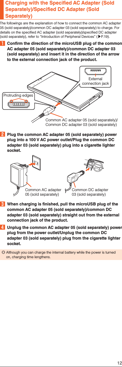 Charging with the Specified AC Adapter (Sold Separately)/Specified DC Adapter (Sold Separately)The followings are the explanation of how to connect the common AC adapter 05 (sold separately)/common DC adapter 03 (sold separately) to charge. For details on the specified AC adapter (sold separately)/specified DC adapter (sold separately), refer to “Introduction of Peripheral Devices” (▶P. 19).󱈠  Confirm the direction of the microUSB plug of the common AC adapter 05 (sold separately)/common DC adapter 03 (sold separately) and insert it in the direction of the arrow to the external connection jack of the product.Externalconnection jackProtruding edgesCommon AC adapter 05 (sold separately)/Common DC adapter 03 (sold separately)󱈢  Plug the common AC adapter 05 (sold separately) power plug into a 100 V AC power outlet/Plug the common DC adapter 03 (sold separately) plug into a cigarette lighter socket.Common DC adapter 03 (sold separately)Common AC adapter05 (sold separately)󱈤  When charging is finished, pull the microUSB plug of the common AC adapter 05 (sold separately)/common DC adapter 03 (sold separately) straight out from the external connection jack of the product.󱈦  Unplug the common AC adapter 05 (sold separately) power plug from the power outlet/Unplug the common DC adapter 03 (sold separately) plug from the cigarette lighter socket. ◎Although you can charge the internal battery while the power is turned on, charging time lengthens.12