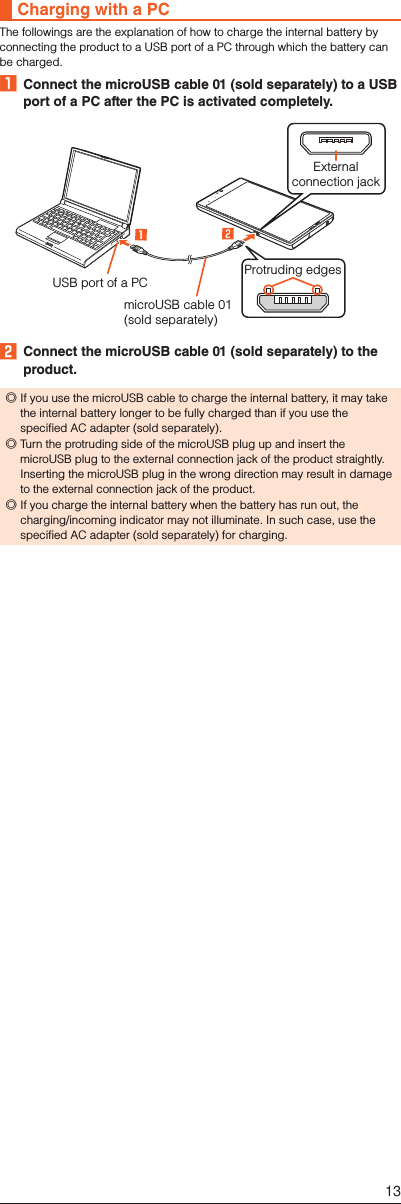 Charging with a PCThe followings are the explanation of how to charge the internal battery by connecting the product to a USB port of a PC through which the battery can be charged.󱈠  Connect the microUSB cable 01 (sold separately) to a USB port of a PC after the PC is activated completely.USB port of a PCExternalconnection jackmicroUSB cable 01 (sold separately)Protruding edges󱈢  Connect the microUSB cable 01 (sold separately) to the product. ◎If you use the microUSB cable to charge the internal battery, it may take the internal battery longer to be fully charged than if you use the specified AC adapter (sold separately). ◎Turn the protruding side of the microUSB plug up and insert the microUSB plug to the external connection jack of the product straightly. Inserting the microUSB plug in the wrong direction may result in damage to the external connection jack of the product. ◎If you charge the internal battery when the battery has run out, the charging/incoming indicator may not illuminate. In such case, use the specified AC adapter (sold separately) for charging.13