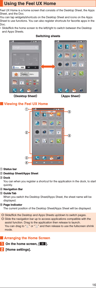 Using the Feel UX HomeFeel UX Home is a home screen that consists of the Desktop Sheet, the Apps Sheet, and the Doc.You can tap widgets/shortcuts on the Desktop Sheet and icons on the Apps Sheet to use functions. You can also register shortcuts for favorite apps in the Doc. Slide/flick the home screen to the left/right to switch between the Desktop and Apps Sheets.《Desktop Sheet》《Apps Sheet》Switching sheets ■Viewing the Feel UX Home① Status bar② Desktop Sheet/Apps Sheet③ Dock  You can when you register a shortcut for the application in the dock, to start quickly.④ Navigation Bar⑤ Guide Tab  When you switch the Desktop Sheet/Apps Sheet, the sheet name will be displayed.⑥ Page Indicator  The current position of the Desktop Sheet/Apps Sheet will be displayed. ◎Slide/flick the Desktop and Apps Sheets up/down to switch pages. ◎Slide the navigation bar up to access applications compatible with the assist function. Drag to the application then release to launch. You can drag to “ ” or “ ” and then release to use the fullscreen shrink mode. ■Arranging the Home Screen󱈠  On the home screen, [e].󱈢 [Home settings].16