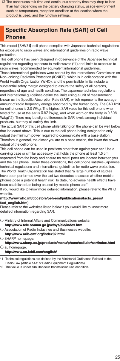  ◎The continuous talk time and continuous standby time may drop to less than half depending on the battery charging status, usage environment such as temperature, reception condition at the location where the product is used, and the function settings.Specific Absorption Rate (SAR) of Cell PhonesThis model 【SHL25】 cell phone complies with Japanese technical regulations for exposure to radio waves and international guidelines on radio wave protection.This cell phone has been designed in observance of the Japanese technical regulations regarding exposure to radio waves (*1) and limits to exposure to radio waves recommended by equivalent international guidelines.These international guidelines were set out by the International Commission on Non-Ionizing Radiation Protection (ICNIRP), which is in collaboration with the World Health Organization (WHO), and the permissible limits include a substantial safety margin designed to assure the safety of all persons, regardless of age and health condition. The Japanese technical regulations and international guidelines define the limits using a unit of measurement known as the Specific Absorption Rate (SAR), which represents the average amount of radio frequency energy absorbed by the human body. The SAR limit for cell phones is 2.0 W/kg. The highest SAR value for this cell phone when tested for use at the ear is 0.484 W/kg, and when worn on the body, is 0.426 W/kg(*2). There may be slight differences in SAR levels among individual products, but they all satisfy the limit. The actual SAR of this cell phone while talking on the phone can be well below that indicated above. This is due to the cell phone being designed to only output the minimum power required to communicate with a base station. Therefore in general, the closer you are to a base station, the lower the power output of the cell phone.This cell phone can be used in positions other than against your ear. Use a carrying case or similar accessory that holds the phone at least 1.5 cm separated from the body and ensure no metal parts are located between you and the cell phone. Under these conditions, this cell phone satisfies Japanese technical regulations and international guidelines for radio wave protection.The World Health Organization has stated that “a large number of studies have been performed over the last two decades to assess whether mobile phones pose a potential health risk. To date, no adverse health effects have been established as being caused by mobile phone use”. If you would like to know more detailed information, please refer to the WHO website.(http://www.who.int/docstore/peh-emf/publications/facts_press/fact_english.htm)Please refer to the websites listed below if you would like to know more detailed information regarding SAR.○ Ministry of Internal Affairs and Communications website: (http://www.tele.soumu.go.jp/e/sys/ele/index.htm)○ Association of Radio Industries and Businesses website: (http://www.arib-emf.org/index02.html)○ SHARP homepage: (http://www.sharp.co.jp/products/menu/phone/cellular/sar/index.html)○ au homepage: (http://www.au.kddi.com/english/)*1  Technical regulations are defined by the Ministerial Ordinance Related to the Radio Law (Article 14-2 of Radio Equipment Regulations).*2  The value is under simultaneous transmission use condition.25V310.521 0.508