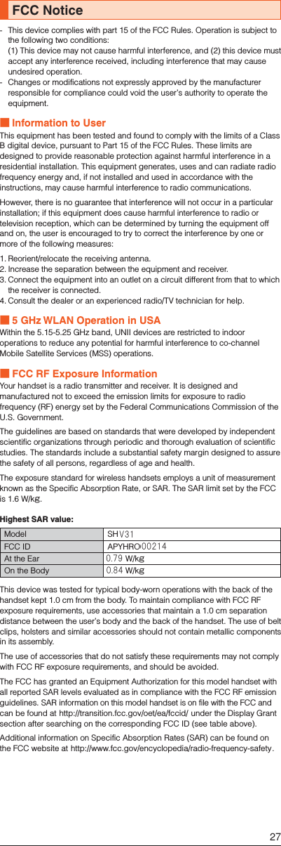 FCC Notice-   This device complies with part 15 of the FCC Rules. Operation is subject to the following two conditions: (1) This device may not cause harmful interference, and (2) this device must accept any interference received, including interference that may cause undesired operation.-  Changes or modifications not expressly approved by the manufacturer responsible for compliance could void the user’s authority to operate the equipment. ■Information to UserThis equipment has been tested and found to comply with the limits of a Class B digital device, pursuant to Part 15 of the FCC Rules. These limits are designed to provide reasonable protection against harmful interference in a residential installation. This equipment generates, uses and can radiate radio frequency energy and, if not installed and used in accordance with the instructions, may cause harmful interference to radio communications.However, there is no guarantee that interference will not occur in a particular installation; if this equipment does cause harmful interference to radio or television reception, which can be determined by turning the equipment off and on, the user is encouraged to try to correct the interference by one or more of the following measures:1. Reorient/relocate the receiving antenna.2. Increase the separation between the equipment and receiver.3. Connect the equipment into an outlet on a circuit different from that to which the receiver is connected.4. Consult the dealer or an experienced radio/TV technician for help. ■5 GHz WLAN Operation in USAWithin the 5.15-5.25 GHz band, UNII devices are restricted to indoor operations to reduce any potential for harmful interference to co-channel Mobile Satellite Services (MSS) operations. ■FCC RF Exposure InformationYour handset is a radio transmitter and receiver. It is designed and manufactured not to exceed the emission limits for exposure to radio frequency (RF) energy set by the Federal Communications Commission of the U.S. Government.The guidelines are based on standards that were developed by independent scientific organizations through periodic and thorough evaluation of scientific studies. The standards include a substantial safety margin designed to assure the safety of all persons, regardless of age and health.The exposure standard for wireless handsets employs a unit of measurement known as the Specific Absorption Rate, or SAR. The SAR limit set by the FCC is 1.6 W/kg.Highest SAR value:Model SHL25FCC ID APYHRO00206At the Ear 0.64 W/kgOn the Body 0.59 W/kgThis device was tested for typical body-worn operations with the back of the handset kept 1.0 cm from the body. To maintain compliance with FCC RF exposure requirements, use accessories that maintain a 1.0 cm separation distance between the user’s body and the back of the handset. The use of belt clips, holsters and similar accessories should not contain metallic components in its assembly.The use of accessories that do not satisfy these requirements may not comply with FCC RF exposure requirements, and should be avoided.The FCC has granted an Equipment Authorization for this model handset with all reported SAR levels evaluated as in compliance with the FCC RF emission guidelines. SAR information on this model handset is on file with the FCC and can be found at (http://transition.fcc.gov/oet/ea/fccid/) under the Display Grant section after searching on the corresponding FCC ID (see table above).Additional information on Specific Absorption Rates (SAR) can be found on the FCC website at (http://www.fcc.gov/encyclopedia/radio-frequency-safety).27V31002140.790.84
