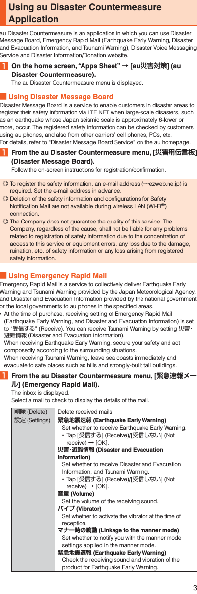 Using au Disaster Countermeasure Applicationau Disaster Countermeasure is an application in which you can use Disaster Message Board, Emergency Rapid Mail (Earthquake Early Warning, Disaster and Evacuation Information, and Tsunami Warning), Disaster Voice Messaging Service and Disaster Information/Donation website.󱈠  On the home screen, “Apps Sheet” → [au災害対策] (au Disaster Countermeasure).The au Disaster Countermeasure menu is displayed. ■Using Disaster Message BoardDisaster Message Board is a service to enable customers in disaster areas to register their safety information via LTE NET when large-scale disasters, such as an earthquake whose Japan seismic scale is approximately 6-lower or more, occur. The registered safety information can be checked by customers using au phones, and also from other carriers’ cell phones, PCs, etc.For details, refer to “Disaster Message Board Service” on the au homepage.󱈠  From the au Disaster Countermeasure menu, [災害用伝言板] (Disaster Message Board).Follow the on-screen instructions for registration/confirmation. ◎To register the safety information, an e-mail address (∼ezweb.ne.jp) is required. Set the e-mail address in advance. ◎Deletion of the safety information and configurations for Safety Notification Mail are not available during wireless LAN (Wi-Fi®) connection. ◎The Company does not guarantee the quality of this service. The Company, regardless of the cause, shall not be liable for any problems related to registration of safety information due to the concentration of access to this service or equipment errors, any loss due to the damage, ruination, etc. of safety information or any loss arising from registered safety information. ■Using Emergency Rapid MailEmergency Rapid Mail is a service to collectively deliver Earthquake Early Warning and Tsunami Warning provided by the Japan Meteorological Agency, and Disaster and Evacuation Information provided by the national government or the local governments to au phones in the specified areas. At the time of purchase, receiving setting of Emergency Rapid Mail (Earthquake Early Warning, and Disaster and Evacuation Information) is set to “受信する” (Receive). You can receive Tsunami Warning by setting 災害・避難情報 (Disaster and Evacuation Information).  When receiving Earthquake Early Warning, secure your safety and act composedly according to the surrounding situations.  When receiving Tsunami Warning, leave sea coasts immediately and evacuate to safe places such as hills and strongly-built tall buildings.󱈠  From the au Disaster Countermeasure menu, [緊急速報メール] (Emergency Rapid Mail).The inbox is displayed.Select a mail to check to display the details of the mail.削除 (Delete) Delete received mails.設定 (Settings) 緊急地震速報 (Earthquake Early Warning)Set whether to receive Earthquake Early Warning. Tap [受信する] (Receive)/[受信しない] (Not receive) → [OK].災害・避難情報 (Disaster and Evacuation Information)Set whether to receive Disaster and Evacuation Information, and Tsunami Warning. Tap [受信する] (Receive)/[受信しない] (Not receive) → [OK].音量 (Volume)Set the volume of the receiving sound.バイブ (Vibrator)Set whether to activate the vibrator at the time of reception.マナー時の鳴動 (Linkage to the manner mode)Set whether to notify you with the manner mode settings applied in the manner mode.緊急地震速報 (Earthquake Early Warning)Check the receiving sound and vibration of the product for Earthquake Early Warning.3