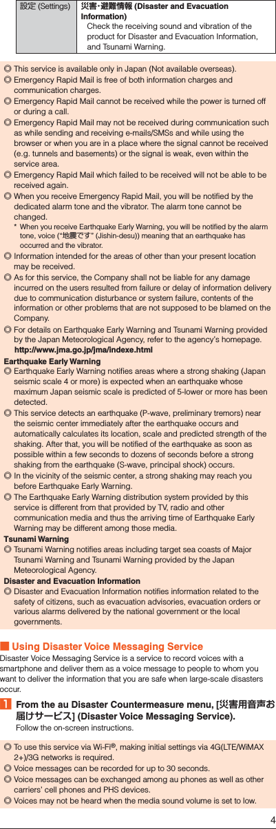 設定 (Settings) 災害・避難情報 (Disaster and Evacuation Information)Check the receiving sound and vibration of the product for Disaster and Evacuation Information, and Tsunami Warning. ◎This service is available only in Japan (Not available overseas). ◎Emergency Rapid Mail is free of both information charges and communication charges. ◎Emergency Rapid Mail cannot be received while the power is turned off or during a call. ◎Emergency Rapid Mail may not be received during communication such as while sending and receiving e-mails/SMSs and while using the browser or when you are in a place where the signal cannot be received (e.g. tunnels and basements) or the signal is weak, even within the service area. ◎Emergency Rapid Mail which failed to be received will not be able to be received again. ◎When you receive Emergency Rapid Mail, you will be notified by the dedicated alarm tone and the vibrator. The alarm tone cannot be changed.*  When you receive Earthquake Early Warning, you will be notified by the alarm tone, voice (“地震です” (Jishin-desu)) meaning that an earthquake has occurred and the vibrator. ◎Information intended for the areas of other than your present location may be received. ◎As for this service, the Company shall not be liable for any damage incurred on the users resulted from failure or delay of information delivery due to communication disturbance or system failure, contents of the information or other problems that are not supposed to be blamed on the Company. ◎For details on Earthquake Early Warning and Tsunami Warning provided by the Japan Meteorological Agency, refer to the agency’s homepage.  (http://www.jma.go.jp/jma/indexe.html)Earthquake Early Warning ◎Earthquake Early Warning notifies areas where a strong shaking (Japan seismic scale 4 or more) is expected when an earthquake whose maximum Japan seismic scale is predicted of 5-lower or more has been detected. ◎This service detects an earthquake (P-wave, preliminary tremors) near the seismic center immediately after the earthquake occurs and automatically calculates its location, scale and predicted strength of the shaking. After that, you will be notified of the earthquake as soon as possible within a few seconds to dozens of seconds before a strong shaking from the earthquake (S-wave, principal shock) occurs. ◎In the vicinity of the seismic center, a strong shaking may reach you before Earthquake Early Warning. ◎The Earthquake Early Warning distribution system provided by this service is different from that provided by TV, radio and other communication media and thus the arriving time of Earthquake Early Warning may be different among those media.Tsunami Warning ◎Tsunami Warning notifies areas including target sea coasts of Major Tsunami Warning and Tsunami Warning provided by the Japan Meteorological Agency.Disaster and Evacuation Information ◎Disaster and Evacuation Information notifies information related to the safety of citizens, such as evacuation advisories, evacuation orders or various alarms delivered by the national government or the local governments. ■Using Disaster Voice Messaging ServiceDisaster Voice Messaging Service is a service to record voices with a smartphone and deliver them as a voice message to people to whom you want to deliver the information that you are safe when large-scale disasters occur.󱈠  From the au Disaster Countermeasure menu, [災害用音声お届けサービス] (Disaster Voice Messaging Service).Follow the on-screen instructions. ◎To use this service via Wi-Fi®, making initial settings via 4G(LTE/WiMAX 2+)/3G networks is required. ◎Voice messages can be recorded for up to 30 seconds. ◎Voice messages can be exchanged among au phones as well as other carriers’ cell phones and PHS devices. ◎Voices may not be heard when the media sound volume is set to low.4