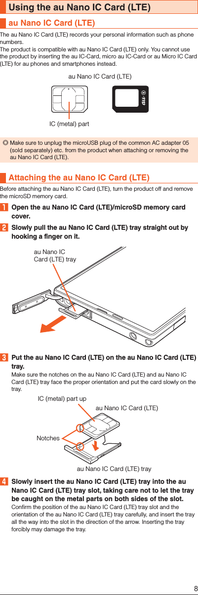 Using the au Nano IC Card (LTE)au Nano IC Card (LTE)The au Nano IC Card (LTE) records your personal information such as phone numbers. The product is compatible with au Nano IC Card (LTE) only. You cannot use the product by inserting the au IC-Card, micro au IC-Card or au Micro IC Card (LTE) for au phones and smartphones instead.au Nano IC Card (LTE)IC (metal) part ◎Make sure to unplug the microUSB plug of the common AC adapter 05 (sold separately) etc. from the product when attaching or removing the au Nano IC Card (LTE).Attaching the au Nano IC Card (LTE)Before attaching the au Nano IC Card (LTE), turn the product off and remove the microSD memory card.󱈠  Open the au Nano IC Card (LTE)/microSD memory card cover.󱈢  Slowly pull the au Nano IC Card (LTE) tray straight out by hooking a finger on it.au Nano ICCard (LTE) tray󱈤  Put the au Nano IC Card (LTE) on the au Nano IC Card (LTE) tray.Make sure the notches on the au Nano IC Card (LTE) and au Nano IC Card (LTE) tray face the proper orientation and put the card slowly on the tray.au Nano IC Card (LTE) trayau Nano IC Card (LTE)IC (metal) part upNotches󱈦  Slowly insert the au Nano IC Card (LTE) tray into the au Nano IC Card (LTE) tray slot, taking care not to let the tray be caught on the metal parts on both sides of the slot.Confirm the position of the au Nano IC Card (LTE) tray slot and the orientation of the au Nano IC Card (LTE) tray carefully, and insert the tray all the way into the slot in the direction of the arrow. Inserting the tray forcibly may damage the tray.8