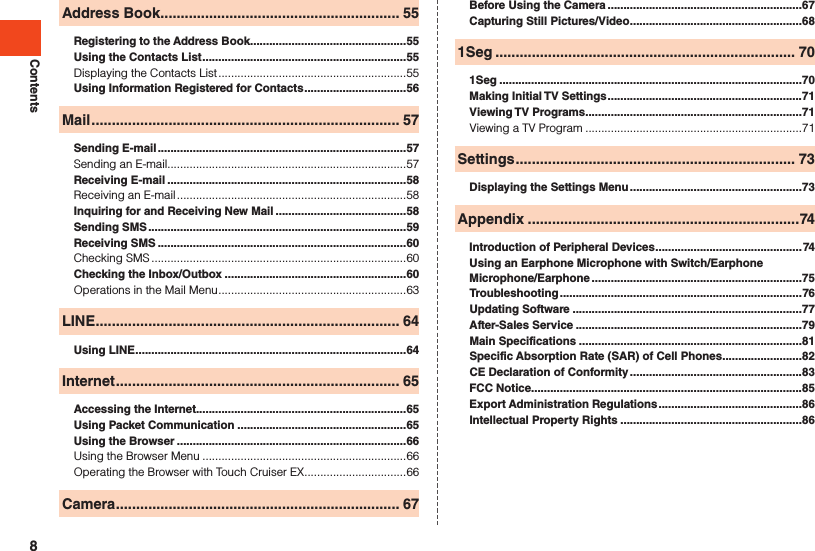 ContentsAddress Book ........................................................... 55Registering to the Address Book .................................................55Using the Contacts List ................................................................55Displaying the Contacts List ...........................................................55Using Information Registered for Contacts ................................56Mail ............................................................................ 57Sending E-mail ..............................................................................57Sending an E-mail...........................................................................57Receiving E-mail ...........................................................................58Receiving an E-mail ........................................................................58Inquiring for and Receiving New Mail .........................................58Sending SMS .................................................................................59Receiving SMS ..............................................................................60Checking SMS ................................................................................60Checking the Inbox/Outbox .........................................................60Operations in the Mail Menu ...........................................................63LINE ........................................................................... 64Using LINE .....................................................................................64Internet ...................................................................... 65Accessing the Internet..................................................................65Using Packet Communication .....................................................65Using the Browser ........................................................................66Using the Browser Menu ................................................................66Operating the Browser with Touch Cruiser EX ................................66Camera ...................................................................... 67Before Using the Camera .............................................................67Capturing Still Pictures/Video ......................................................681Seg .......................................................................... 701Seg ...............................................................................................70Making Initial TV Settings .............................................................71Viewing TV Programs ....................................................................71Viewing a TV Program ....................................................................71Settings ..................................................................... 73Displaying the Settings Menu ......................................................73Appendix ...................................................................74Introduction of Peripheral Devices ..............................................74Using an Earphone Microphone with Switch/Earphone Microphone/Earphone ..................................................................75Troubleshooting ............................................................................76Updating Software ........................................................................77After-Sales Service .......................................................................79Main Specifications ......................................................................81Specific Absorption Rate (SAR) of Cell Phones .........................82CE Declaration of Conformity ......................................................83FCC Notice.....................................................................................85Export Administration Regulations .............................................86Intellectual Property Rights .........................................................868
