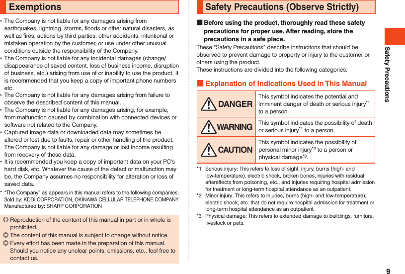 Safety PrecautionsExemptions •The Company is not liable for any damages arising from earthquakes, lightning, storms, floods or other natural disasters, as well as fires, actions by third parties, other accidents, intentional or mistaken operation by the customer, or use under other unusual conditions outside the responsibility of the Company. •The Company is not liable for any incidental damages (change/disappearance of saved content, loss of business income, disruption of business, etc.) arising from use of or inability to use the product. It is recommended that you keep a copy of important phone numbers etc. •The Company is not liable for any damages arising from failure to observe the described content of this manual. •The Company is not liable for any damages arising, for example, from malfunction caused by combination with connected devices or software not related to the Company. •Captured image data or downloaded data may sometimes be altered or lost due to faults, repair or other handling of the product. The Company is not liable for any damage or lost income resulting from recovery of these data. •It is recommended you keep a copy of important data on your PC&apos;s hard disk, etc. Whatever the cause of the defect or malfunction may be, the Company assumes no responsibility for alteration or loss of saved data.*  “The Company” as appears in this manual refers to the following companies: Sold by: KDDI CORPORATION, OKINAWA CELLULAR TELEPHONE COMPANY Manufactured by: SHARP CORPORATION ◎Reproduction of the content of this manual in part or in whole is prohibited. ◎The content of this manual is subject to change without notice. ◎Every effort has been made in the preparation of this manual. Should you notice any unclear points, omissions, etc., feel free to contact us.Safety Precautions (Observe Strictly) Before using the product, thoroughly read these safety precautions for proper use. After reading, store the precautions in a safe place.These “Safety Precautions” describe instructions that should be observed to prevent damage to property or injury to the customer or others using the product.These instructions are divided into the following categories. Explanation of Indications Used in This Manual DANGERThis symbol indicates the potential and imminent danger of death or serious injury*1 to a person. WARNING This symbol indicates the possibility of death or serious injury*1 to a person. CAUTIONThis symbol indicates the possibility of personal minor injury*2 to a person or physical damage*3.*1  Serious injury: This refers to loss of sight, injury, burns (high- and low-temperature), electric shock, broken bones, injuries with residual aftereffects from poisoning, etc., and injuries requiring hospital admission for treatment or long-term hospital attendance as an outpatient.*2  Minor injury: This refers to injuries, burns (high- and low-temperature), electric shock, etc. that do not require hospital admission for treatment or long-term hospital attendance as an outpatient.*3  Physical damage: This refers to extended damage to buildings, furniture, livestock or pets.9