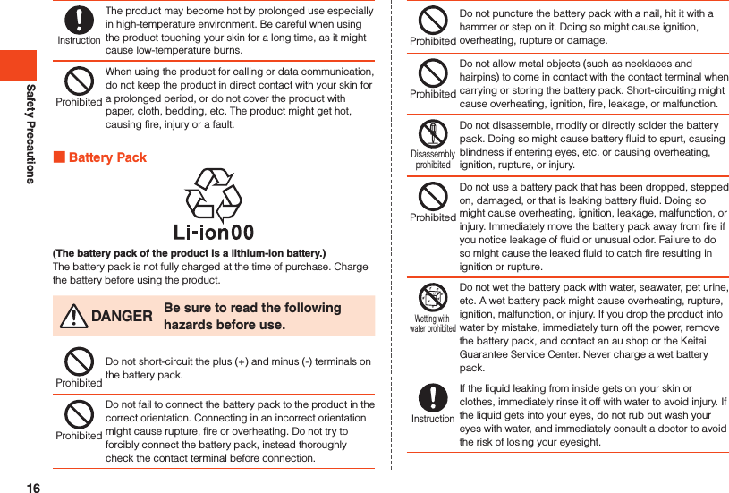 Safety PrecautionsInstructionThe product may become hot by prolonged use especially in high-temperature environment. Be careful when using the product touching your skin for a long time, as it might cause low-temperature burns.ProhibitedWhen using the product for calling or data communication, do not keep the product in direct contact with your skin for a prolonged period, or do not cover the product with paper, cloth, bedding, etc. The product might get hot, causing fire, injury or a fault. Battery Pack(The battery pack of the product is a lithium-ion battery.)The battery pack is not fully charged at the time of purchase. Charge the battery before using the product. DANGER Be sure to read the following hazards before use.ProhibitedDo not short-circuit the plus (+) and minus (-) terminals on the battery pack.ProhibitedDo not fail to connect the battery pack to the product in the correct orientation. Connecting in an incorrect orientation might cause rupture, fire or overheating. Do not try to forcibly connect the battery pack, instead thoroughly check the contact terminal before connection.ProhibitedDo not puncture the battery pack with a nail, hit it with a hammer or step on it. Doing so might cause ignition, overheating, rupture or damage.ProhibitedDo not allow metal objects (such as necklaces and hairpins) to come in contact with the contact terminal when carrying or storing the battery pack. Short-circuiting might cause overheating, ignition, fire, leakage, or malfunction.DisassemblyprohibitedDo not disassemble, modify or directly solder the battery pack. Doing so might cause battery fluid to spurt, causing blindness if entering eyes, etc. or causing overheating, ignition, rupture, or injury.ProhibitedDo not use a battery pack that has been dropped, stepped on, damaged, or that is leaking battery fluid. Doing so might cause overheating, ignition, leakage, malfunction, or injury. Immediately move the battery pack away from fire if you notice leakage of fluid or unusual odor. Failure to do so might cause the leaked fluid to catch fire resulting in ignition or rupture.Wetting with water prohibitedDo not wet the battery pack with water, seawater, pet urine, etc. A wet battery pack might cause overheating, rupture, ignition, malfunction, or injury. If you drop the product into water by mistake, immediately turn off the power, remove the battery pack, and contact an au shop or the Keitai Guarantee Service Center. Never charge a wet battery pack.InstructionIf the liquid leaking from inside gets on your skin or clothes, immediately rinse it off with water to avoid injury. If the liquid gets into your eyes, do not rub but wash your eyes with water, and immediately consult a doctor to avoid the risk of losing your eyesight.16