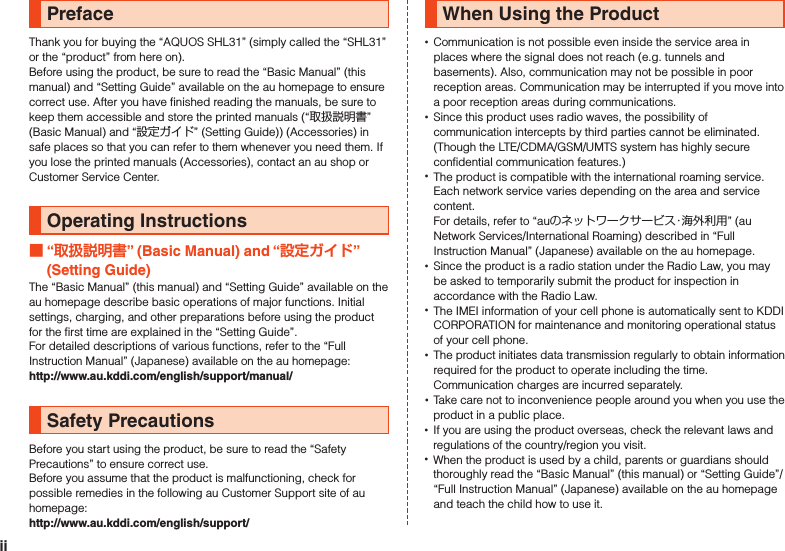 PrefaceThank you for buying the “AQUOS SHL31” (simply called the “SHL31” or the “product” from here on).Before using the product, be sure to read the “Basic Manual” (this manual) and “Setting Guide” available on the au homepage to ensure correct use. After you have finished reading the manuals, be sure to keep them accessible and store the printed manuals (“取扱説明書” (Basic Manual) and “設定ガイド” (Setting Guide)) (Accessories) in safe places so that you can refer to them whenever you need them. If you lose the printed manuals (Accessories), contact an au shop or Customer Service Center.Operating Instructions “” (Basic Manual) and “” (Setting Guide)The “Basic Manual” (this manual) and “Setting Guide” available on the au homepage describe basic operations of major functions. Initial settings, charging, and other preparations before using the product for the first time are explained in the “Setting Guide”.For detailed descriptions of various functions, refer to the “Full Instruction Manual” (Japanese) available on the au homepage:　（http://www.au.kddi.com/english/support/manual/）Safety PrecautionsBefore you start using the product, be sure to read the “Safety Precautions” to ensure correct use.Before you assume that the product is malfunctioning, check for possible remedies in the following au Customer Support site of au homepage:　（http://www.au.kddi.com/english/support/）When Using the Product •Communication is not possible even inside the service area in places where the signal does not reach (e.g. tunnels and basements). Also, communication may not be possible in poor reception areas. Communication may be interrupted if you move into a poor reception areas during communications. •Since this product uses radio waves, the possibility of communication intercepts by third parties cannot be eliminated. (Though the LTE/CDMA/GSM/UMTS system has highly secure confidential communication features.) •The product is compatible with the international roaming service. Each network service varies depending on the area and service content. For details, refer to “auのネットワークサービス・海外利用” (au Network Services/International Roaming) described in “Full Instruction Manual” (Japanese) available on the au homepage. •Since the product is a radio station under the Radio Law, you may be asked to temporarily submit the product for inspection in accordance with the Radio Law. •The IMEI information of your cell phone is automatically sent to KDDI CORPORATION for maintenance and monitoring operational status of your cell phone. •The product initiates data transmission regularly to obtain information required for the product to operate including the time. Communication charges are incurred separately. •Take care not to inconvenience people around you when you use the product in a public place. •If you are using the product overseas, check the relevant laws and regulations of the country/region you visit. •When the product is used by a child, parents or guardians should thoroughly read the “Basic Manual” (this manual) or “Setting Guide”/“Full Instruction Manual” (Japanese) available on the au homepage and teach the child how to use it.ii