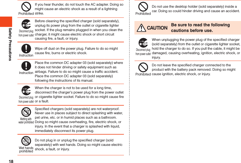 Safety PrecautionsProhibitedIf you hear thunder, do not touch the AC adapter. Doing so might cause an electric shock as a result of a lightning strike.Disconnect plugfrom power outletBefore cleaning the specified charger (sold separately), unplug its power plug from the outlet or cigarette lighter socket. If the plug remains plugged in when you clean the charger, it might cause electric shock or short circuit causing fire, a fault, or injury.InstructionWipe off dust on the power plug. Failure to do so might cause fire, burns or electric shock.InstructionPlace the common DC adapter 03 (sold separately) where it does not hinder driving or safety equipment such as airbags. Failure to do so might cause a traffic accident. Place the common DC adapter 03 (sold separately) following the instructions of its manual.Disconnect plugfrom power outletWhen the charger is not to be used for a long time, disconnect the charger’s power plug from the power outlet or cigarette lighter socket. Failure to do so might cause fire or a fault.Wetting with water prohibitedSpecified chargers (sold separately) are not waterproof. Never use in places subject to direct splashing with water, pet urine, etc. or in humid places such as a bathroom. Doing so might cause overheating, fire, electric shock, or injury. In the event that a charger is splashed with liquid, immediately disconnect its power plug.Wet handsprohibitedDo not plug in or unplug the specified charger (sold separately) with wet hands. Doing so might cause electric shock, a fault, or injury.ProhibitedDo not use the desktop holder (sold separately) inside a car. Doing so could hinder driving and cause an accident. CAUTION Be sure to read the following cautions before use.Disconnect plugfrom power outletWhen unplugging the power plug of the specified charger (sold separately) from the outlet or cigarette lighter socket, hold the charger to do so. If you pull the cable, it might be damaged, causing overheating, ignition, electric shock, or injury.ProhibitedDo not leave the specified charger connected to the product with the battery pack removed. Doing so might cause ignition, electric shock, or injury.18