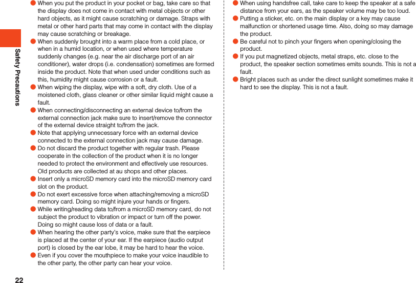Safety Precautions ●When you put the product in your pocket or bag, take care so that the display does not come in contact with metal objects or other hard objects, as it might cause scratching or damage. Straps with metal or other hard parts that may come in contact with the display may cause scratching or breakage. ●When suddenly brought into a warm place from a cold place, or when in a humid location, or when used where temperature suddenly changes (e.g. near the air discharge port of an air conditioner), water drops (i.e. condensation) sometimes are formed inside the product. Note that when used under conditions such as this, humidity might cause corrosion or a fault. ●When wiping the display, wipe with a soft, dry cloth. Use of a moistened cloth, glass cleaner or other similar liquid might cause a fault. ●When connecting/disconnecting an external device to/from the external connection jack make sure to insert/remove the connector of the external device straight to/from the jack. ●Note that applying unnecessary force with an external device connected to the external connection jack may cause damage. ●Do not discard the product together with regular trash. Please cooperate in the collection of the product when it is no longer needed to protect the environment and effectively use resources. Old products are collected at au shops and other places. ●Insert only a microSD memory card into the microSD memory card slot on the product. ●Do not exert excessive force when attaching/removing a microSD memory card. Doing so might injure your hands or fingers. ●While writing/reading data to/from a microSD memory card, do not subject the product to vibration or impact or turn off the power. Doing so might cause loss of data or a fault. ●When hearing the other party’s voice, make sure that the earpiece is placed at the center of your ear. If the earpiece (audio output port) is closed by the ear lobe, it may be hard to hear the voice. ●Even if you cover the mouthpiece to make your voice inaudible to the other party, the other party can hear your voice. ●When using handsfree call, take care to keep the speaker at a safe distance from your ears, as the speaker volume may be too loud. ●Putting a sticker, etc. on the main display or a key may cause malfunction or shortened usage time. Also, doing so may damage the product. ●Be careful not to pinch your fingers when opening/closing the product. ●If you put magnetized objects, metal straps, etc. close to the product, the speaker section sometimes emits sounds. This is not a fault. ●Bright places such as under the direct sunlight sometimes make it hard to see the display. This is not a fault.22