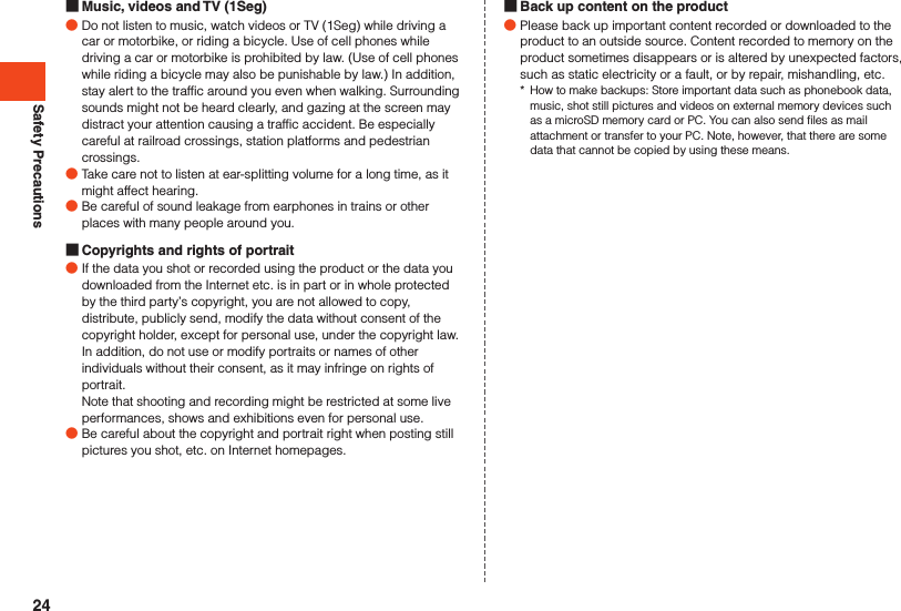 Safety Precautions Music, videos and TV (1Seg) ●Do not listen to music, watch videos or TV (1Seg) while driving a car or motorbike, or riding a bicycle. Use of cell phones while driving a car or motorbike is prohibited by law. (Use of cell phones while riding a bicycle may also be punishable by law.) In addition, stay alert to the traffic around you even when walking. Surrounding sounds might not be heard clearly, and gazing at the screen may distract your attention causing a traffic accident. Be especially careful at railroad crossings, station platforms and pedestrian crossings. ●Take care not to listen at ear-splitting volume for a long time, as it might affect hearing. ●Be careful of sound leakage from earphones in trains or other places with many people around you. Copyrights and rights of portrait ●If the data you shot or recorded using the product or the data you downloaded from the Internet etc. is in part or in whole protected by the third party’s copyright, you are not allowed to copy, distribute, publicly send, modify the data without consent of the copyright holder, except for personal use, under the copyright law.In addition, do not use or modify portraits or names of other individuals without their consent, as it may infringe on rights of portrait.Note that shooting and recording might be restricted at some live performances, shows and exhibitions even for personal use. ●Be careful about the copyright and portrait right when posting still pictures you shot, etc. on Internet homepages. Back up content on the product ●Please back up important content recorded or downloaded to the product to an outside source. Content recorded to memory on the product sometimes disappears or is altered by unexpected factors, such as static electricity or a fault, or by repair, mishandling, etc.*  How to make backups: Store important data such as phonebook data, music, shot still pictures and videos on external memory devices such as a microSD memory card or PC. You can also send files as mail attachment or transfer to your PC. Note, however, that there are some data that cannot be copied by using these means.24