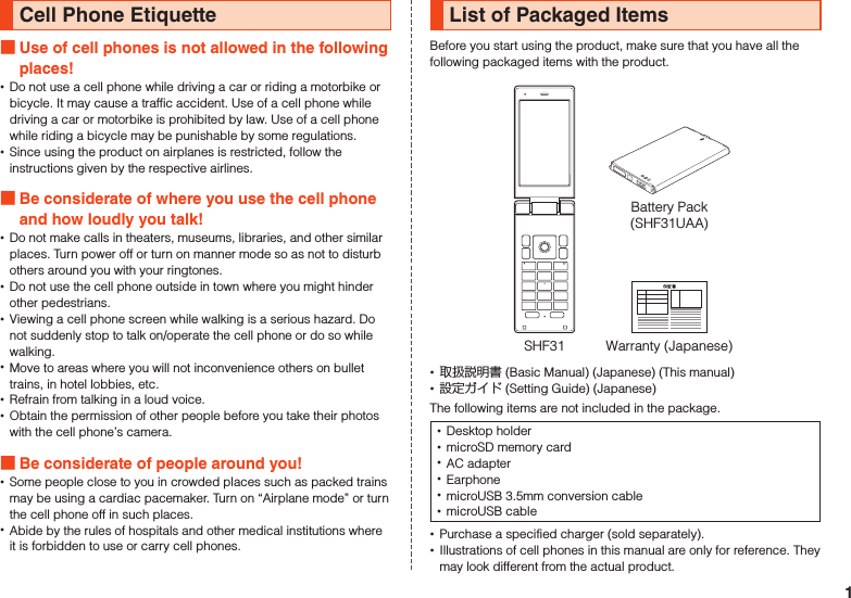 Cell Phone Etiquette Use of cell phones is not allowed in the following places! •Do not use a cell phone while driving a car or riding a motorbike or bicycle. It may cause a traffic accident. Use of a cell phone while driving a car or motorbike is prohibited by law. Use of a cell phone while riding a bicycle may be punishable by some regulations. •Since using the product on airplanes is restricted, follow the instructions given by the respective airlines. Be considerate of where you use the cell phone and how loudly you talk! •Do not make calls in theaters, museums, libraries, and other similar places. Turn power off or turn on manner mode so as not to disturb others around you with your ringtones. •Do not use the cell phone outside in town where you might hinder other pedestrians. •Viewing a cell phone screen while walking is a serious hazard. Do not suddenly stop to talk on/operate the cell phone or do so while walking. •Move to areas where you will not inconvenience others on bullet trains, in hotel lobbies, etc. •Refrain from talking in a loud voice. •Obtain the permission of other people before you take their photos with the cell phone’s camera. Be considerate of people around you! •Some people close to you in crowded places such as packed trains may be using a cardiac pacemaker. Turn on “Airplane mode” or turn the cell phone off in such places. •Abide by the rules of hospitals and other medical institutions where it is forbidden to use or carry cell phones.List of Packaged ItemsBefore you start using the product, make sure that you have all the following packaged items with the product.Warranty (Japanese)SHF31Battery Pack(SHF31UAA) •取扱説明書 (Basic Manual) (Japanese) (This manual) •設定ガイド (Setting Guide) (Japanese)The following items are not included in the package. •Desktop holder •microSD memory card •AC adapter •Earphone •microUSB 3.5mm conversion cable •microUSB cable •Purchase a specified charger (sold separately). •Illustrations of cell phones in this manual are only for reference. They may look different from the actual product.1