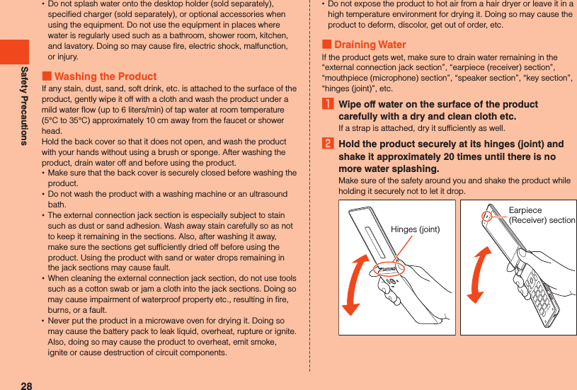 Safety Precautions •Do not splash water onto the desktop holder (sold separately), specified charger (sold separately), or optional accessories when using the equipment. Do not use the equipment in places where water is regularly used such as a bathroom, shower room, kitchen, and lavatory. Doing so may cause fire, electric shock, malfunction, or injury. Washing the ProductIf any stain, dust, sand, soft drink, etc. is attached to the surface of the product, gently wipe it off with a cloth and wash the product under a mild water flow (up to 6 liters/min) of tap water at room temperature (5°C to 35°C) approximately 10 cm away from the faucet or shower head.Hold the back cover so that it does not open, and wash the product with your hands without using a brush or sponge. After washing the product, drain water off and before using the product. •Make sure that the back cover is securely closed before washing the product. •Do not wash the product with a washing machine or an ultrasound bath. •The external connection jack section is especially subject to stain such as dust or sand adhesion. Wash away stain carefully so as not to keep it remaining in the sections. Also, after washing it away, make sure the sections get sufficiently dried off before using the product. Using the product with sand or water drops remaining in the jack sections may cause fault. •When cleaning the external connection jack section, do not use tools such as a cotton swab or jam a cloth into the jack sections. Doing so may cause impairment of waterproof property etc., resulting in fire, burns, or a fault. •Never put the product in a microwave oven for drying it. Doing so may cause the battery pack to leak liquid, overheat, rupture or ignite. Also, doing so may cause the product to overheat, emit smoke, ignite or cause destruction of circuit components. •Do not expose the product to hot air from a hair dryer or leave it in a high temperature environment for drying it. Doing so may cause the product to deform, discolor, get out of order, etc. Draining WaterIf the product gets wet, make sure to drain water remaining in the “external connection jack section”, “earpiece (receiver) section”, “mouthpiece (microphone) section”, “speaker section”, “key section”, “hinges (joint)”, etc.1  Wipe off water on the surface of the product carefully with a dry and clean cloth etc.If a strap is attached, dry it sufficiently as well.2  Hold the product securely at its hinges (joint) and shake it approximately 20 times until there is no more water splashing.Make sure of the safety around you and shake the product while holding it securely not to let it drop.Hinges (joint)Earpiece (Receiver) section28