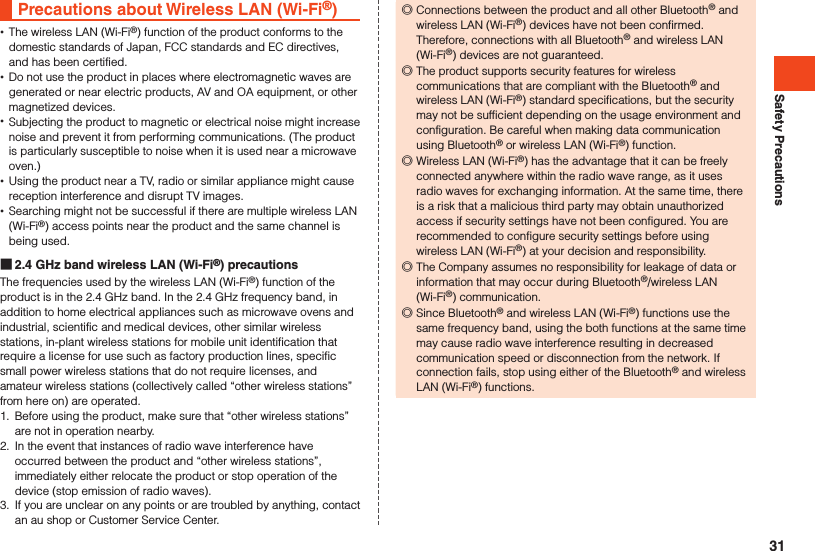 Safety PrecautionsPrecautions about Wireless LAN (Wi-Fi®) •The wireless LAN (Wi-Fi®) function of the product conforms to the domestic standards of Japan, FCC standards and EC directives, and has been certified. •Do not use the product in places where electromagnetic waves are generated or near electric products, AV and OA equipment, or other magnetized devices. •Subjecting the product to magnetic or electrical noise might increase noise and prevent it from performing communications. (The product is particularly susceptible to noise when it is used near a microwave oven.) •Using the product near a TV, radio or similar appliance might cause reception interference and disrupt TV images. •Searching might not be successful if there are multiple wireless LAN (Wi-Fi®) access points near the product and the same channel is being used. 2.4 GHz band wireless LAN (Wi-Fi®) precautionsThe frequencies used by the wireless LAN (Wi-Fi®) function of the product is in the 2.4 GHz band. In the 2.4 GHz frequency band, in addition to home electrical appliances such as microwave ovens and industrial, scientific and medical devices, other similar wireless stations, in-plant wireless stations for mobile unit identification that require a license for use such as factory production lines, specific small power wireless stations that do not require licenses, and amateur wireless stations (collectively called “other wireless stations” from here on) are operated.1.  Before using the product, make sure that “other wireless stations” are not in operation nearby.2.  In the event that instances of radio wave interference have occurred between the product and “other wireless stations”, immediately either relocate the product or stop operation of the device (stop emission of radio waves).3.  If you are unclear on any points or are troubled by anything, contact an au shop or Customer Service Center. ◎Connections between the product and all other Bluetooth® and wireless LAN (Wi-Fi®) devices have not been confirmed. Therefore, connections with all Bluetooth® and wireless LAN (Wi-Fi®) devices are not guaranteed. ◎The product supports security features for wireless communications that are compliant with the Bluetooth® and wireless LAN (Wi-Fi®) standard specifications, but the security may not be sufficient depending on the usage environment and configuration. Be careful when making data communication using Bluetooth® or wireless LAN (Wi-Fi®) function. ◎Wireless LAN (Wi-Fi®) has the advantage that it can be freely connected anywhere within the radio wave range, as it uses radio waves for exchanging information. At the same time, there is a risk that a malicious third party may obtain unauthorized access if security settings have not been configured. You are recommended to configure security settings before using wireless LAN (Wi-Fi®) at your decision and responsibility. ◎The Company assumes no responsibility for leakage of data or information that may occur during Bluetooth®/wireless LAN (Wi-Fi®) communication. ◎Since Bluetooth® and wireless LAN (Wi-Fi®) functions use the same frequency band, using the both functions at the same time may cause radio wave interference resulting in decreased communication speed or disconnection from the network. If connection fails, stop using either of the Bluetooth® and wireless LAN (Wi-Fi®) functions.31