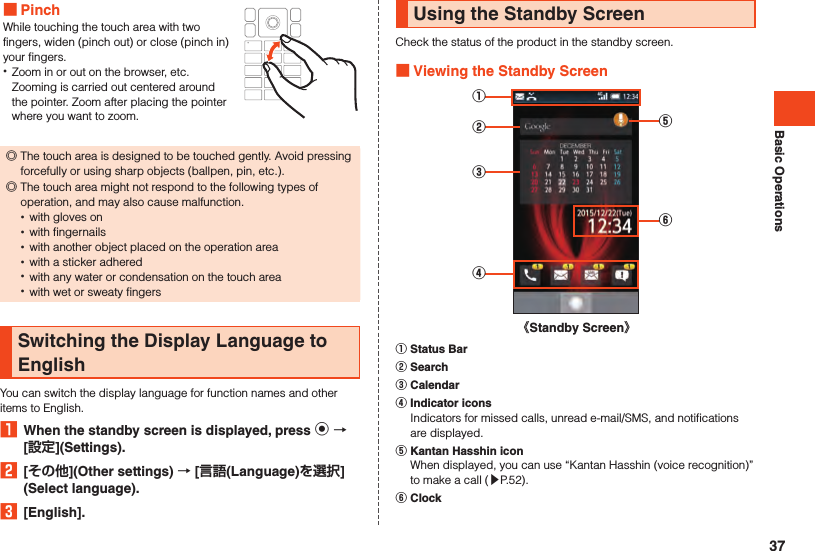 Basic Operations PinchWhile touching the touch area with two fingers, widen (pinch out) or close (pinch in) your fingers. •Zoom in or out on the browser, etc. Zooming is carried out centered around the pointer. Zoom after placing the pointer where you want to zoom. ◎The touch area is designed to be touched gently. Avoid pressing forcefully or using sharp objects (ballpen, pin, etc.).  ◎The touch area might not respond to the following types of operation, and may also cause malfunction. •with gloves on •with fingernails •with another object placed on the operation area •with a sticker adhered •with any water or condensation on the touch area •with wet or sweaty fingersSwitching the Display Language to EnglishYou can switch the display language for function names and other items to English.1  When the standby screen is displayed, press k  [](Settings).2  [](Other settings)  [(Language)](Select language).3  [English].Using the Standby ScreenCheck the status of the product in the standby screen. Viewing the Standby Screen①③②④⑥⑤《Standby Screen》󰒄 Status Bar󰒅 Search󰒆 Calendar󰒇 Indicator icons  Indicators for missed calls, unread e-mail/SMS, and notifications are displayed.󰒈 Kantan Hasshin icon  When displayed, you can use “Kantan Hasshin (voice recognition)” to make a call (▶P. 52).󰒉 Clock37